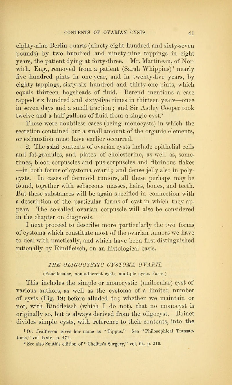 eighty-nine Berlin quarts (ninety-eight hundred and sixty-seven pounds) by two hundred and ninety-nine tappings in eight years, the patient dying at forty-three. Mr. Martineau, of Nor- wich, Eng., removed from a patient (Sarah Whippius)* nearly five hundred pints in one year, and in twenty-five years, by eighty tappings, sixty-six hundred and thirty-one pints, which equals thirteen hogsheads of fluid. Berend mentions a case tapped six hundred and sixty-five times in thirteen years—once in seven days and a small fraction; and Sir Astley Cooper took twelve and a half gallons of fluid from a single cyst.2 These were doubtless cases (being monocysts) in which the secretion contained but a small amount of the organic elements, or exhaustion must have earlier occurred. 2. The solid contents of ovarian cysts include epithelial cells and fat-granules, and plates of cholesterine, as well as, some- times, blood-corpuscles and pus-corpuscles and fibrinous flakes —in both forms of cystoma ovarii; and dense jelly also in poly- cysts. In cases of dermoid tumors, all these perhaps may be found, together with sebaceous masses, hairs, bones, and teeth. But these substances will be again specified in connection with a description of the particular forms of cyst in which they ap- pear. The so-called ovarian corpuscle will also be considered in the chapter on diagnosis. I next proceed to describe more particularly the two forms of cystoma which constitute most of the ovarian tumors we have to deal with practically, and which have been first distinguished rationally by Bindfleisch, on an histological basis. TEE OLIGOCYSTIC CYSTOMA OVARII. (Paucilocular, non-adherent cyst; multiple cysts, Farre.) This includes the simple or monocystic (unilocular) cyst of various authors, as well as the cystoma of a limited number of cysts (Fig. 19) before alluded to; whether we maintain or not, with Bindfleisch (which I do not), that no monocyst is originally so, but is always derived from the oligocyst. Boinet divides simple cysts, with reference to their contents, into the 1 Dr. Jeaffreson gives her name as  Tippus. See Philosophical Transac- tions, vol. lxxiv., p. 471. 2 See also South's edition of  Chelius's Surgery, vol. iii., p. 216.