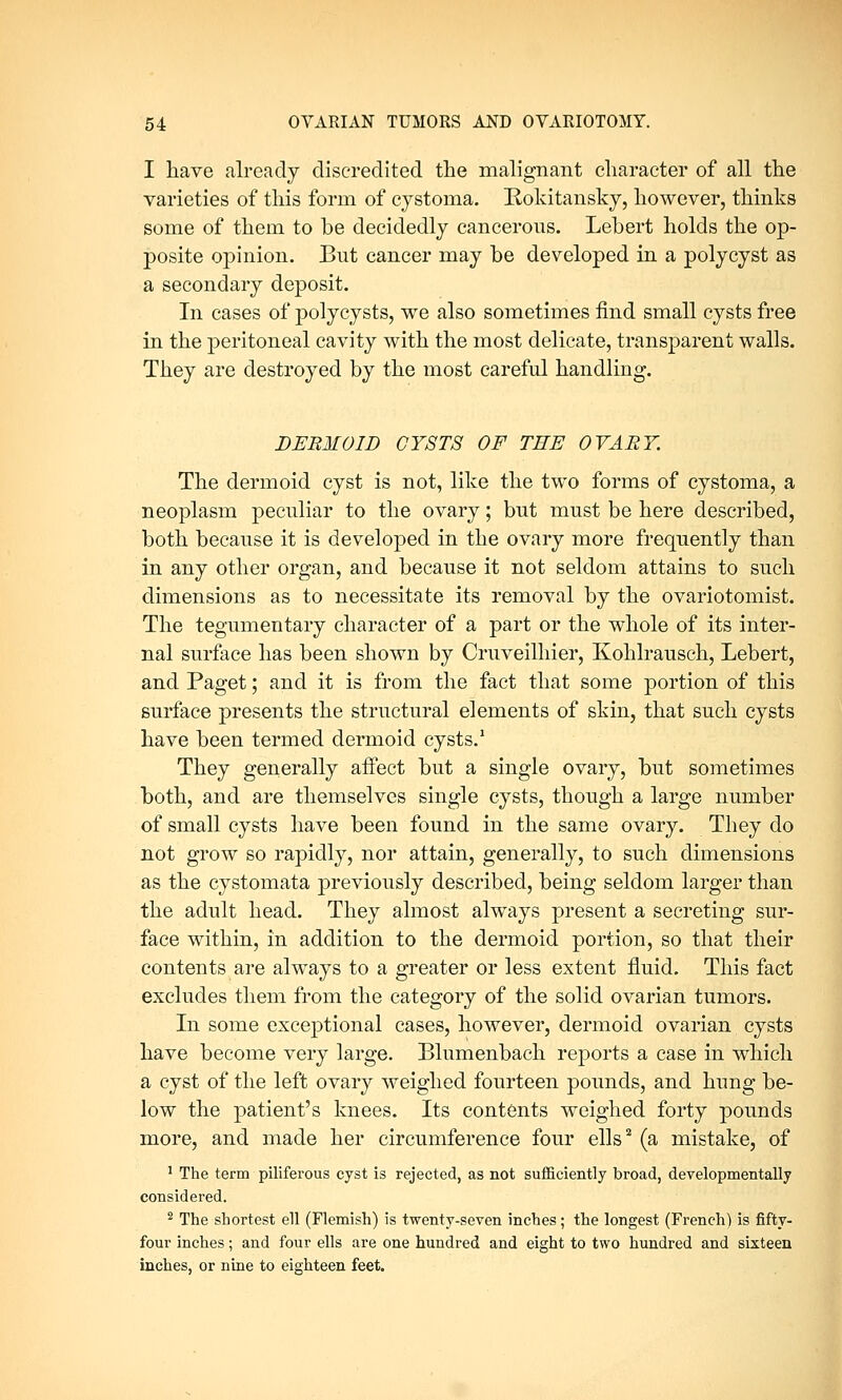 I have already discredited the malignant character of all the varieties of this form of cystoma. Rokitansky, however, thinks some of them to be decidedly cancerous. Lehert holds the op- posite opinion. But cancer may be developed in a polycyst as a secondary deposit. In cases of polycysts, we also sometimes find small cysts free in the peritoneal cavity with the most delicate, transparent walls. They are destroyed by the most careful handling. DERMOID CYSTS OF TEE OVARY. The dermoid cyst is not, like the two forms of cystoma, a neoplasm peculiar to the ovary; but must be here described, both because it is developed in the ovary more frequently than in any other organ, and because it not seldom attains to such dimensions as to necessitate its removal by the ovariotomist. The tegumentary character of a part or the whole of its inter- nal surface has been shown by Cruveilhier, Kohlrausch, Lebert, and Paget; and it is from the fact that some portion of this surface presents the structural elements of skin, that such cysts have been termed dermoid cysts.1 They generally affect but a single ovary, but sometimes both, and are themselves single cysts, though a large number of small cysts have been found in the same ovary. They do not grow so rapidly, nor attain, generally, to such dimensions as the cystomata previously described, being seldom larger than the adult head. They almost always present a secreting sur- face within, in addition to the dermoid portion, so that their contents are always to a greater or less extent fluid. This fact excludes them from the category of the solid ovarian tumors. In some exceptional cases, however, dermoid ovarian cysts have become very large. Blumenbach reports a case in which a cyst of the left ovary weighed fourteen pounds, and hung be- low the patient's knees. Its contents weighed forty pounds more, and made her circumference four ells2 (a mistake, of 1 The term piliferous cyst is rejected, as not sufficiently broad, developmentally considered. 2 The shortest ell (Flemish) is twenty-seven inches; the longest (French) is fifty- four inches; and four ells are one hundred and eight to two hundred and sixteen inches, or nine to eighteen feet.
