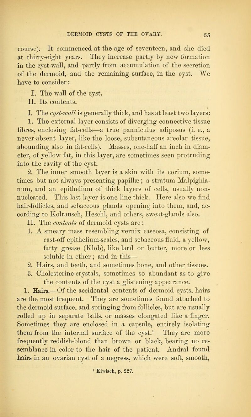 course). It commenced at the age of seventeen, and she died at thirty-eight years. They increase partly by new formation in the cyst-wall, and partly from accumulation of the secretion of the dermoid, and the remaining surface, in the cyst. We have to consider: I. The wall of the cyst. II. Its contents. I. The cyst-wall is generally thick, and has at least two layers: 1. The external layer consists of diverging connective-tissue fibres, enclosing fat-cells—a true panniculus adiposus (i. e., a never-absent layer, like the loose, subcutaneous areolar tissue, abounding also in fat-cells). Masses, one-half an inch in diam- eter, of yellow fat, in this layer, are sometimes seen protruding into the cavity of the cyst. 2. The inner smooth layer is a skin with its corium, some- times but not always presenting papillse; a stratum Malpighia- num, and an epithelium of thick layers of cells, usually non- nucleated. This last layer is one line thick. Here also we find hair-follicles, and sebaceous glands opening into them, and, ac- cording to Ivolrausch, Heschl, and others, sweat-glands also. II. The contents of dermoid cysts are: 1. A smeary mass resembling vernix caseosa, consisting of cast-off epithelium-scales, and sebaceous fluid, a yellow, fatty grease (Klob), like lard or butter, more or less soluble in ether; and in this— 2. Hairs, and teeth, and sometimes bone, and other tissues. 3. Cholesterine-crystals, sometimes so abundant as to give the contents of the cyst a glistening appearance. 1. Hairs.—Of the accidental contents of dermoid cysts, hairs are the most frequent. They are sometimes found attached to the dermoid surface, and springing from follicles, but are usually rolled up in separate balls, or masses elongated like a finger. Sometimes they are enclosed in a capsule, entirely isolating them from the internal surface of the cyst.1 They are more frequently reddish-blond than brown or black, bearing no re- semblance in color to the hair of the patient. Andral found hairs in an ovarian cyst of a negress, which were soft, smooth, 1 Kiwisch, p. 227.