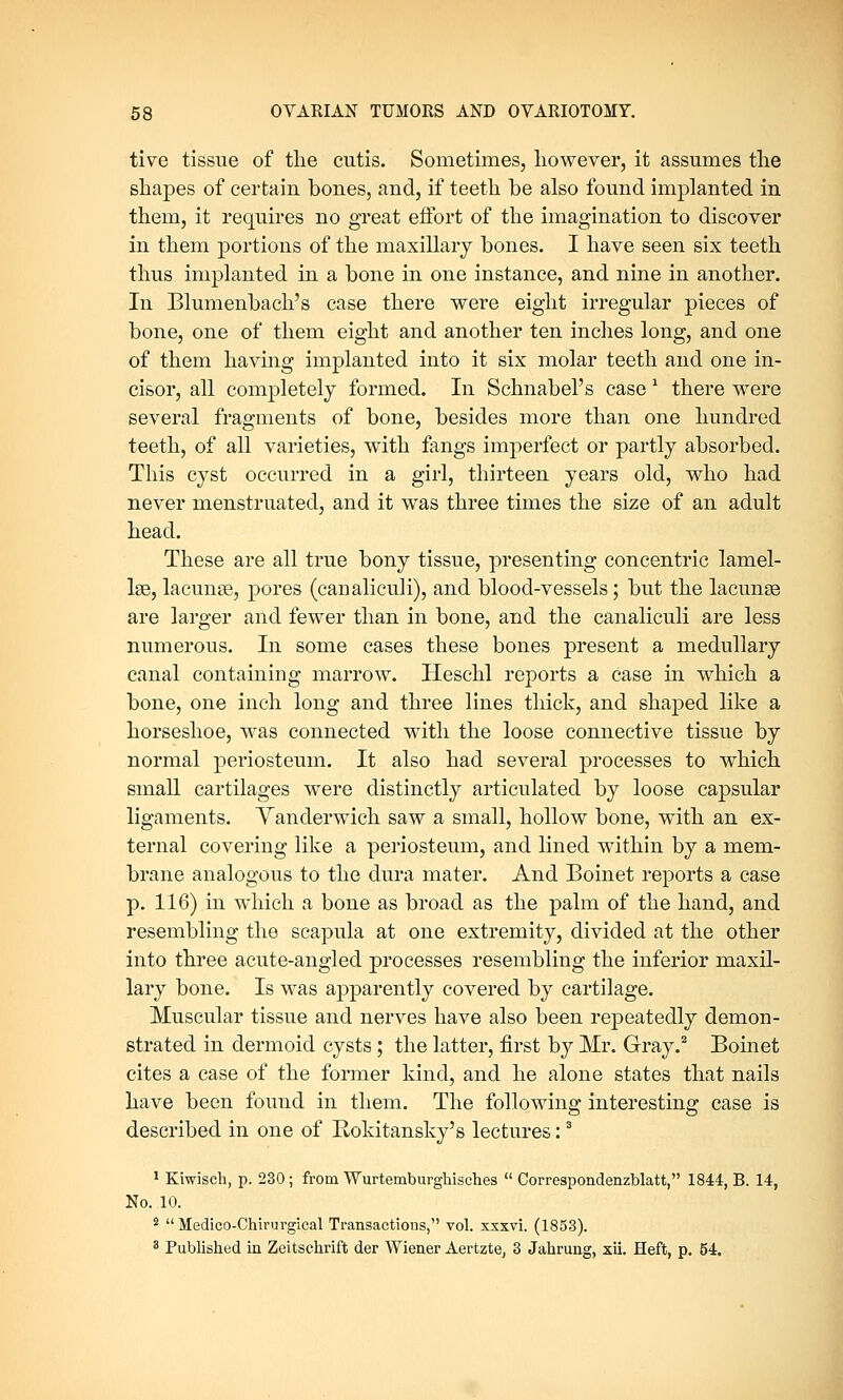 tive tissue of the cutis. Sometimes, however, it assumes the shapes of certain bones, and, if teeth be also found implanted in them, it requires no great effort of the imagination to discover in them portions of the maxillary bones. I have seen six teeth thus implanted in a bone in one instance, and nine in another. In Blumenbach's case there were eight irregular pieces of bone, one of them eight and another ten inches long, and one of them having implanted into it six molar teeth and one in- cisor, all completely formed. In Schnabel's case 1 there were several fragments of bone, besides more than one hundred teeth, of all varieties, with fangs imperfect or partly absorbed. This cyst occurred in a girl, thirteen years old, who had never menstruated, and it was three times the size of an adult head. These are all true bony tissue, presenting concentric lamel- lae, lacunae, pores (canaliculi), and blood-vessels; but the lacunae are larger and fewer than in bone, and the canaliculi are less numerous. In some cases these bones present a medullary canal containing marrow. Heschl reports a case in which a bone, one inch long and three lines thick, and shaped like a horseshoe, was connected with the loose connective tissue by normal periosteum. It also had several processes to which small cartilages were distinctly articulated by loose capsular ligaments. Yanderwich saw a small, hollow bone, with an ex- ternal covering like a periosteum, and lined within by a mem- brane analogous to the dura mater. And Boinet reports a case p. 116) in which a bone as broad as the palm of the hand, and resembling the scapula at one extremity, divided at the other into three acute-angled processes resembling the inferior maxil- lary bone. Is was apparently covered by cartilage. Muscular tissue and nerves have also been repeatedly demon- strated in dermoid cysts; the latter, first by Mr. Gray.2 Boinet cites a case of the former kind, and he alone states that nails have been found in them. The following interesting case is described in one of Bokitansky's lectures:3 1 Kiwisch, p. 230; from Wurtemburghisches  Correspondenzblatt, 1844, B. 14, No. 10. 2  Medico-Chirurgical Transactions, vol. xxxvi. (1853). 3 Published in Zeitschrift der Wiener Aertzte, 3 Jahrung, xii. Heft, p. 54.
