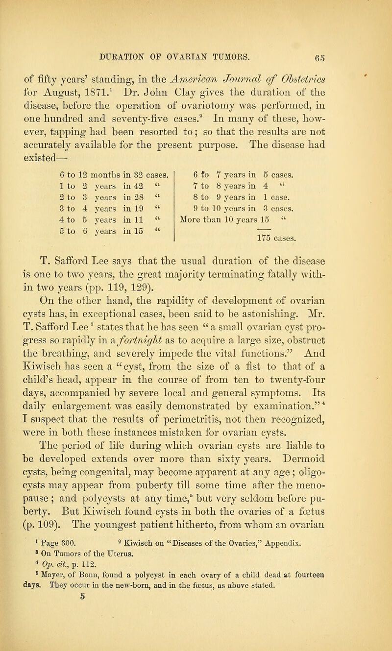 of fifty years' standing, in the American Journal of Obstetrics for August, 1871.1 Dr. John Clay gives the duration of the disease, before the operation of ovariotomy was performed, in one hundred and seventy-five cases.2 In many of these, how- ever, tapping had been resorted to; so that the results are not accurately available for the present purpose. The disease had existed— 6 to 12 months in 32 cases. 1 to 2 years in 42 2 to 3 years in 28 3 to 4 years in 19 4 to 5 years in 11 5 to 6 years in 15 6 to 7 years in 5 cases. 7 to 8 years in 4  8 to 9 years in 1 case. 9 to 10 years in 3 cases. More than 10 years 15  175 cases. T. Safford Lee says that the usual duration of the disease is one to two years, the great majority terminating fatally with- in two years (pp. 119, 129). On the other hand, the rapidity of development of ovarian cysts has, in exceptional cases, been said to be astonishing. Mr. T. Safford Lee3 states that he has seen  a small ovarian cyst pro- gress so rapidly in a fortnight as to acquire a large size, obstruct the breathing, and severely impede the vital functions. And Kiwisch has seen a  cyst, from the size of a fist to that of a child's head, appear in the course of from ten to twenty-four days, accompanied by severe local and general symptoms. Its daily enlargement was easily demonstrated by examination. I suspect that the results of perimetritis, not then recognized, were in both these instances mistaken for ovarian cysts. The period of life during which ovarian cysts are liable to be developed extends over more than sixty years. Dermoid cysts, being congenital, may become apparent at any age; oligo- cysts may appear from puberty till some time after the meno- pause ; and polycysts at any time,6 but very seldom before pu- berty. But Kiwisch found cysts in both the ovaries of a foetus (p. 109). The youngest patient hitherto, from whom an ovarian 1 Page 300. 2 Kiwisch on  Diseases of the Ovaries, Appendix. 8 On Tumors of the Uterus. 4 Op. cit., p. 112. 5 Mayer, of Bonn, found a polycyst in each ovary of a child dead at fourteen days. They occur in the new-born, and in the foetus, as above stated. 5