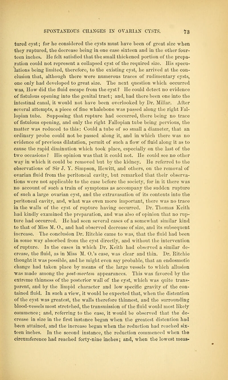 tured cyst; for lie considered the cysts must have been of great size when they ruptured, the decrease being in one case sixteen and in the other four- teen inches. He felt satisfied that the. small thickened portion of the prepa- ration could not represent a collapsed cyst of the required size. His specu- lations being limited, therefore, to the existing cyst, he arrived at the con- clusion that, although there were numerous traces of rudimentary cysts, one only had developed to great size. The next question which occurred was, How did the fluid escape from the cyst? He could detect no evidence of fistulous opening into the genital tract; and, had there been one into the intestinal canal, it would not have been overlooked by Dr. Millar. After several attempts, a piece of fine whalebone was passed along the right Fal- lopian tube. Supposing that rupture had occurred, there being no trace of fistulous opening, and only the right Fallopian tube being pervious, the matter was reduced to this: Could a tube of so small a diameter, that an ordinary probe could not be passed along it, and in which there was no evidence of previous dilatation, permit of such a flow of fluid along it as to cause the rapid diminution which took place, especially on the last of the two occasions? His opinion was that it could not. He could see no other way in which it could be removed but by the kidney. He referred to the observations of Sir J. Y. Simpson, Hewitt, and others, on the removal of ovarian fluid from the peritoneal cavity, but remarked that their observa- tions were not applicable to the case before the society, for in it there was no account of such a train of symptoms as accompany the sudden rupture of such a large ovarian cyst, and the extravasation of its contents into the peritoneal cavity, and, what was even more important, there was no trace in the walls of the cyst of rupture having occurred. Dr. Thomas Keith had kindly examined the preparation, and was also of opinion that no rup- ture had occurred. He had seen several cases of a somewhat similar kind to that of Miss M. 0., and had observed decrease of size, and its subsequent increase. The conclusion Dr. Eitchie came to was, that the fluid had been in some way absorbed from the cyst directly, and without the intervention of rupture. In the cases in which Dr. Keith had observed a similar de- crease, the fluid, as in Miss M. O.'s case, was clear and thin. Dr. Eitchie thought it was possible, and he might even say probable, that an endosmotic change had taken place by means of the large vessels to which allusion was made among the post-mortem appearances. This was favored by the extreme thinness of the posterior wall of the cyst, which was quite trans- parent, and by the limpid character and low specific gravity of the con- tained fluid. In such a view, it would be expected that, when the distention of the cyst was greatest, the walls therefore thinnest, and the surrounding blood-vessels most stretched, the transmission of the fluid would most likely commence; and, referring to the case, it would be observed that the de- crease in size in the first instance began when the greatest distention had been attained, and the increase began when the reduction had reached six- teen inches. In the second instance, the reduction commenced when the circumference had reached forty-nine inches; and, when the lowest meas-