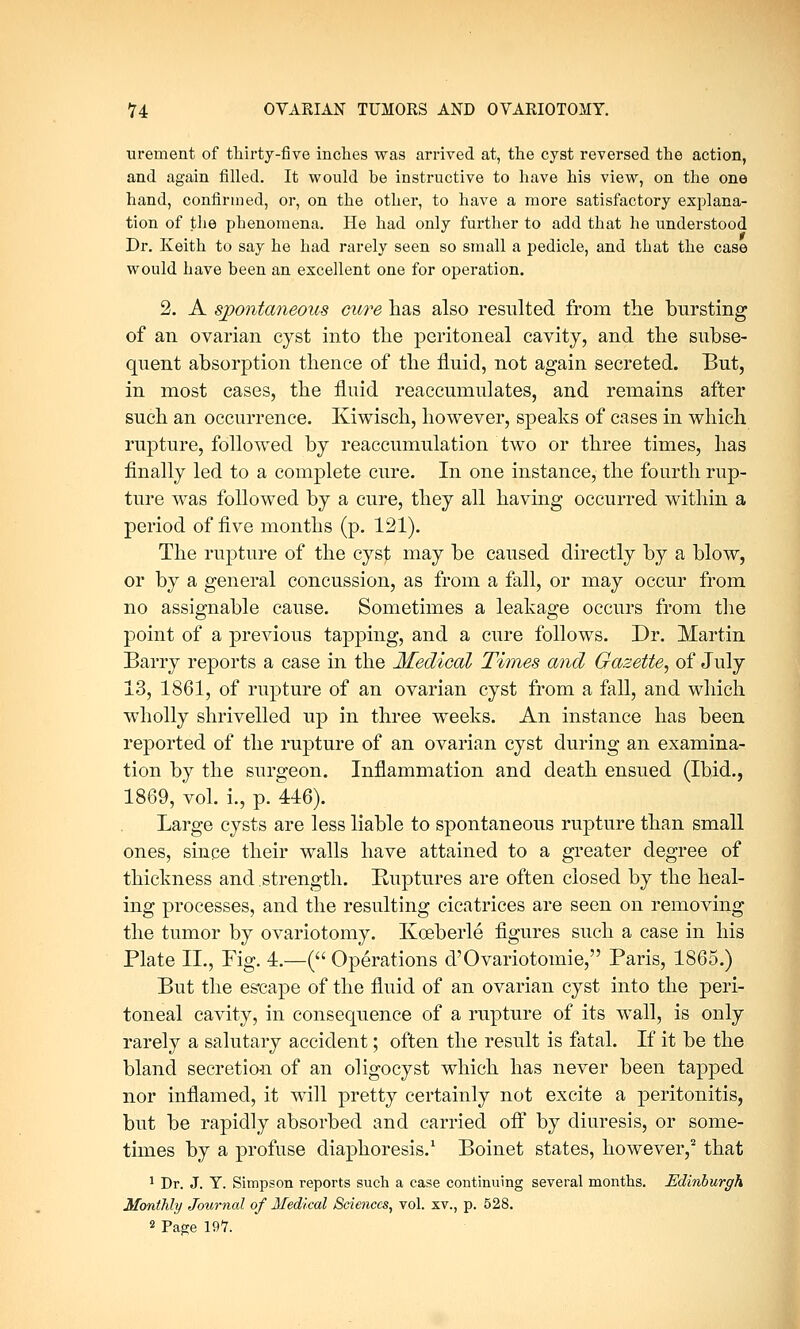 urement of thirty-five inches was arrived at, the cyst reversed the action, and again filled. It would be instructive to have his view, on the one hand, confirmed, or, on the other, to have a more satisfactory explana- tion of the phenomena. He had only further to add that he understood Dr. Keith to say he had rarely seen so small a pedicle, and that the case would have been an excellent one for operation. 2. A spontaneous cure has also resulted from the bursting of an ovarian cyst into the peritoneal cavity, and the subse- quent absorption thence of the fluid, not again secreted. But, in most cases, the fluid reaccumulates, and remains after such an occurrence. Kiwisch, however, speaks of cases in which rupture, followed by reaccumulation two or three times, has finally led to a complete cure. In one instance, the fourth rup- ture was followed by a cure, they all having occurred within a period of five months (p. 121). The rupture of the cyst may be caused directly by a blow, or by a general concussion, as from a fall, or may occur from no assignable cause. Sometimes a leakage occurs from the point of a previous tapping, and a cure follows. Dr. Martin Barry reports a case in the Medical Times and Gazette, of July 13, 1861, of rupture of an ovarian cyst from a fall, and which wholly shrivelled up in three weeks. An instance has been reported of the rupture of an ovarian cyst during an examina- tion by the surgeon. Inflammation and death ensued (Ibid., 1869, vol. i., p. 446). Large cysts are less liable to spontaneous rupture than small ones, since their walls have attained to a greater degree of thickness and strength. Ruptures are often closed by the heal- ing processes, and the resulting cicatrices are seen on removing the tumor by ovariotomy. Kceberle figures such a case in his Plate II., Fig. 4.—( Operations d'Ovariotomie, Paris, 1865.) But the escape of the fluid of an ovarian cyst into the peri- toneal cavity, in consequence of a rupture of its wall, is only rarely a salutary accident; often the result is fatal. If it be the bland secretion of an oligocyst which has never been tapped nor inflamed, it will pretty certainly not excite a peritonitis, but be rapidly absorbed and carried off by diuresis, or some- times by a profuse diaphoresis.1 Boinet states, however,2 that 1 Dr. J. Y. Simpson reports such a case continuing several months. Edinburgh Monthly Journal of Medical Sciences, vol. xv., p. 528. 2 Pag;e 197.