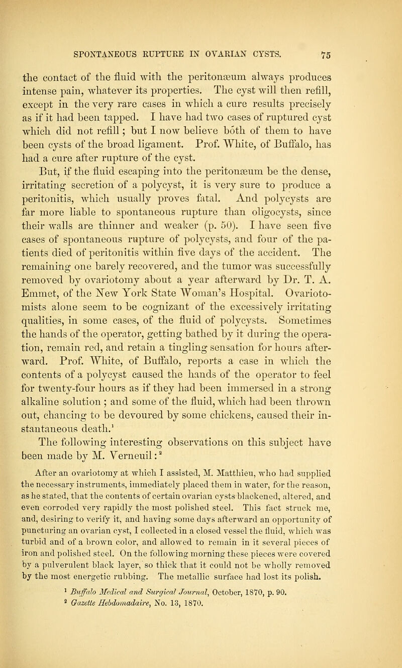 the contact of the fluid with the peritonaeum always produces intense pain, whatever its properties. The cyst will then refill, except in the very rare cases in which a cure results precisely as if it had been tapped. I have had two cases of ruptured cyst which did not refill; but I now believe both of them to have been cysts of the broad ligament. Prof. White, of Buffalo, has had a cure after rupture of the cyst. But, if the fluid escaping into the peritonaeum be the dense, irritating secretion of a polycyst, it is very sure to produce a peritonitis, which usually proves fatal. And polycysts are far more liable to spontaneous rupture than oligocysts, since their walls are thinner and weaker (p. 50). I have seen five cases of spontaneous rupture of polycysts, and four of the pa- tients died of peritonitis within five days of the accident. The remaining one barely recovered, and the tumor was successfully removed by ovariotomy about a year afterward by Dr. T. A. Emmet, of the New York State Woman's Hospital. Ovarioto- mists alone seem to be cognizant of the excessively irritating qualities, in some cases, of the fluid of polycysts. Sometimes the hands of the operator, getting bathed by it during the opera- tion, remain red, and retain a tingling sensation for hours after- ward. Prof. White, of Buffalo, reports a case in which the contents of a polycyst caused the hands of the operator to feel for twenty-four hours as if they had been immersed in a strong alkaline solution ; and some of the fluid, which had been thrown out, chancing to be devoured by some chickens, caused their in- stantaneous death.1 The following interesting observations on this subject have been made by M. Verneuil:a After an ovariotomy at which I assisted, M. Matthieu, who had supplied the necessary instruments, immediately placed them in water, for the reason, as he stated, that the contents of certain ovarian cysts blackened, altered, and even corroded very rapidly the most polished steel. This fact struck me, and, desiring to verify it, and having some days afterward an opportunity of puncturing an ovarian cyst, I collected in a closed vessel the fluid, which was turbid and of a brown color, and allowed to remain in it several pieces of iron and polished steel. On the following morning these pieces were covered by a pulverulent black layer, so thick that it could not be wholly removed by the most energetic rubbing. The metallic surface had lost its polish. 1 Buffalo Medical and Surgical Journal, October, 1870, p. 90. 2 Gazette Hebdomadaire, No. 13, 1870.