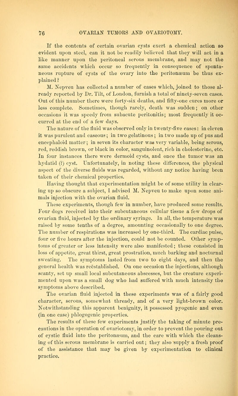 If the contents of certain ovarian cysts exert a chemical action so evident upon steel, can it not be readily believed that they will act in a like manner upon the peritoneal serous membrane, and may not the same accidents which occur so frequently in consequence of sponta- neous rupture of cysts of the ovary into the peritonaeum be thus ex- plained ? M. Nepveu has collected a number of cases which, joined to those al- ready reported by Dr. Tilt, of London, furnish a total of ninety-seven cases. Out of this number there were forty-six deaths, and fifty-one cures more or less complete. Sometimes, though rarely, death was sudden; on other occasions it was speedy from subacute peritonitis; most frequently it oc- curred at the end of a few days. The nature of the fluid was observed only in twenty-five cases: in eleven it was purulent and caseous; in two gelatinous; in two made up of pus and encephaloid matter; in seven its character was very variable, being serous, red, reddish brown, or black in color, sanguinolent, rich in cholesterine, etc. In four instances there were dermoid cysts, and once the tumor was an hydatid (?) cyst. Unfortunately, in noting these differences, the physical aspect of the diverse fluids was regarded, without any notice having been taken of their chemical properties. Having thought that experimentation might be of some utility in clear- ing up so obscure a subject, 1 advised M. Nepveu to make upon some ani- mals injection with the ovarian fluid. These experiments, though few in number, have produced some results. Four dogs received into their subcutaneous cellular tissue a few drops of ovarian fluid, injected by the ordinary syringe. In all, the temperature was raised by some tenths of a degree, amounting occasionally to one degree. The number of respirations was increased by one-third. The cardiac pulse, four or five hours after the injection, could not be counted. Other symp- toms of greater or less intensity were also manifested; these consisted in loss of appetite, great thirst, great prostration, much barking and nocturnal sweating. The symptoms lasted from two to eight days, and then the general health was reestablished. On one occasion the injections, although scanty, set up small local subcutaneous abscesses, but the creature experi- mented upon was a small dog who had suffered with much intensity the symptoms above described. The ovarian fluid injected in these experiments was of a fairly good character, serous, somewhat thready, and of a very light-brown color. Notwithstanding this apparent benignity, it possessed pyogenic and even (in one case) phlogogenic properties. The results of these few experiments justify the taking of minute pre- cautions in the operation of ovariotomy, in order to prevent the pouring out of cystic fluid into the peritonaeum, and the care with which the cleans- ing of this serous membrane is carried out; they also supply a fresh proof of the assistance that may be given by experimentation to clinical practice.