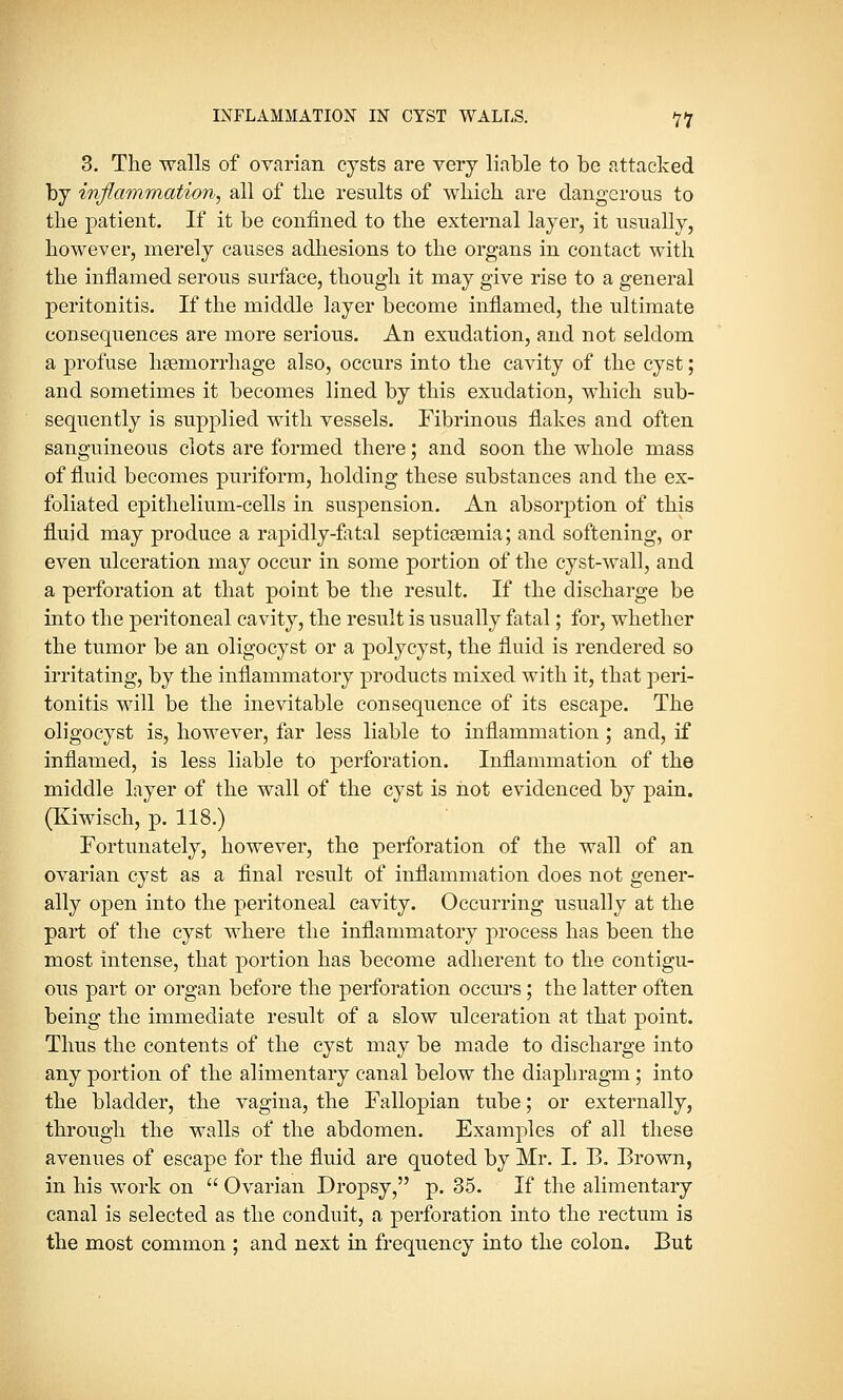 3. The walls of ovarian cysts are very liable to be attacked by inflammation, all of tlie results of which are dangerous to the patient. If it be confined to the external layer, it usually, however, merely causes adhesions to the organs in contact with the inflamed serous surface, though it may give rise to a general peritonitis. If the middle layer become inflamed, the ultimate consequences are more serious. An exudation, and not seldom a profuse haemorrhage also, occurs into the cavity of the cyst; and sometimes it becomes lined by this exudation, which sub- sequently is supplied with vessels. Fibrinous flakes and often sanguineous clots are formed there; and soon the whole mass of fluid becomes puriform, holding these substances and the ex- foliated epithelium-cells in suspension. An absorption of this fluid may produce a rapidly-fatal septicaemia; and softening, or even ulceration may occur in some portion of the cyst-wall, and a perforation at that point be the result. If the discharge be into the peritoneal cavity, the result is usually fatal; for, whether the tumor be an oligocyst or a polycyst, the fluid is rendered so irritating, by the inflammatory products mixed with it, that peri- tonitis will be the inevitable consequence of its escape. The oligocyst is, however, far less liable to inflammation; and, if inflamed, is less liable to perforation. Inflammation of the middle layer of the wall of the cyst is not evidenced by pain. (Kiwisch, p. 118.) Fortunately, however, the perforation of the wall of an ovarian cyst as a final result of inflammation does not gener- ally open into the peritoneal cavity. Occurring usually at the part of the cyst where the inflammatory process has been the most intense, that portion has become adherent to the contigu- ous part or organ before the perforation occurs; the latter often being the immediate result of a slow ulceration at that point. Thus the contents of the cyst may be made to discharge into any portion of the alimentary canal below the diaphragm ; into the bladder, the vagina, the Fallopian tube; or externally, through the walls of the abdomen. Examples of all these avenues of escape for the fluid are quoted by Mr. I. B. Brown, in his work on  Ovarian Dropsy, p. 35. If the alimentary canal is selected as the conduit, a perforation into the rectum is the most common ; and next in frequency into the colon. But