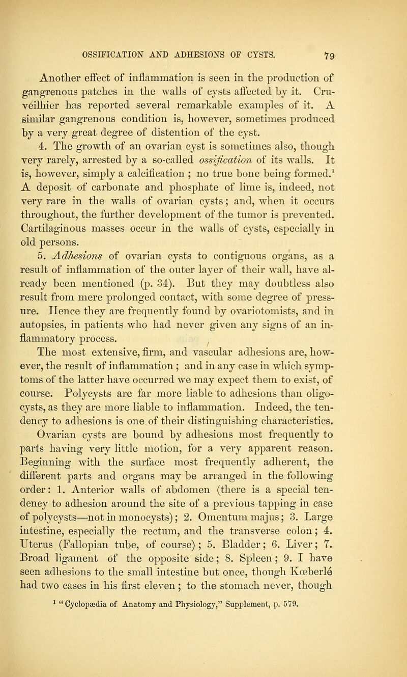 Another effect of inflammation is seen in the production of gangrenous patches in the walls of cysts affected by it. Cru- veilhier has reported several remarkable examples of it. A similar gangrenous condition is, however, sometimes produced by a very great degree of distention of the cyst. 4. The growth of an ovarian cyst is sometimes also, though very rarely, arrested by a so-called ossification of its walls. It is, however, simply a calcification ; no true bone being formed.1 A deposit of carbonate and phosphate of lime is, indeed, not very rare in the walls of ovarian cysts; and, when it occurs throughout, the further development of the tumor is prevented. Cartilaginous masses occur in the walls of cysts, especially in old persons. 5. Adhesions of ovarian cysts to contiguous organs, as a result of inflammation of the outer layer of their wall, have al- ready been mentioned (p. 34). But they may doubtless also result from mere prolonged contact, with some degree of press- ure. Hence they are frequently found by ovariotomists, and in autopsies, in patients who had never given any signs of an in- flammatory process. The most extensive, firm, and vascular adhesions are, how- ever, the result of inflammation ; and in any case in which symp- toms of the latter have occurred we may expect them to exist, of course. Polycysts are far more liable to adhesions than oligo- cysts, as they are more liable to inflammation. Indeed, the ten- dency to adhesions is one of their distinguishing characteristics. Ovarian cysts are bound by adhesions most frequently to parts having very little motion, for a very apparent reason. Beginning with the surface most frequently adherent, the different parts and organs may be arranged in the following order: 1. Anterior walls of abdomen (there is a special ten- dency to adhesion around the site of a previous tapping in case of polycysts—not in monocysts); 2. Omentum majus; 3. Large intestine, especially the rectum, and the transverse colon; 4. Uterus (Fallopian tube, of course); 5. Bladder; 6. Liver; 7. Broad ligament of the opposite side; 8. Spleen; 9. I have seen adhesions to the small intestine but once, though Koeberle had two cases in his first eleven ; to the stomach never, though 1 Cyclopaedia of Anatomy and Physiology, Supplement, p. 579.