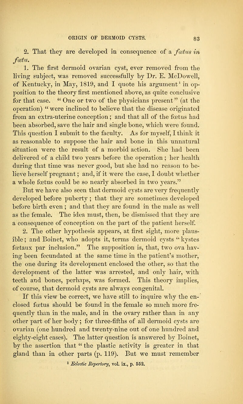 2. That they are developed in consequence of a foetus in foetu. 1. The first dermoid ovarian cyst, ever removed from the living subject, was removed successfully by Dr. E. McDowell, of Kentucky, in May, 1819, and I quote his argument1 in op- position to the theory first mentioned above, as quite conclusive for that case.  One or two of the physicians present (at the operation)  were inclined to believe that the disease originated from an extra-uterine conception; and that all of the foetus had been absorbed, save the hair and single bone, which were found. This question I submit to the faculty. As for myself, I think it as reasonable to suppose the hair and bone in this unnatural situation were the result of a morbid action. She had been delivered of a child two years before the operation; her health during that time was never good, but she had no reason to be- lieve herself pregnant; and, if it were the case, I doubt whether a whole foetus could be so nearly absorbed in two years. But we have also seen that dermoid cysts are very frequently developed before puberty ; that they are sometimes developed before birth even ; and that they are found in the male as well as the female. The idea must, then, be dismissed that they are a consequence of conception on the part of the patient herself. 2. The other hypothesis appears, at first sight, more plaus- ible ; and Boinet, who adopts it, terms dermoid cysts  kystes fcetaux par inclusion. The supposition is, that, two ova hav- ing been fecundated at the same time in the patient's mother, the one during its development enclosed the other, so that the development of the latter was arrested, and only hair, with teeth and bones, perhaps, was formed. This theory implies, of course, that dermoid cysts are always congenital. If this view be correct, we have still to inquire why the en- closed foetus should be found in the female so much more fre- quently than in the male, and in the ovary rather than in any other part of her body; for three-fifths of all dermoid cysts are ovarian (one hundred and twenty-nine out of one hundred and eighty-eight cases). The.latter question is answered by Boinet, by the assertion that  the plastic activity is greater in that gland than in other parts (p. 119). But we must remember 1 Eclectic Repertory, vol. ix., p. 552.
