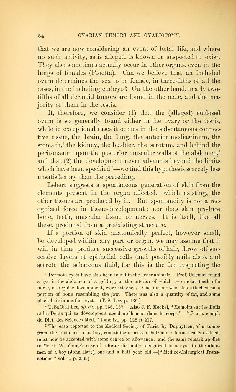 that we are now considering an event of foetal life, and where no such activity, as is alleged, is known or suspected to exist. They also sometimes actually occur in other organs, even in the lungs of females (Ploetta). Can we believe that an included ovum determines the sex to be female, in three-fifths of all the cases, in the including embryo % On the other hand, nearly two- fifths of all dermoid tumors are found in the male, and the ma- jority of them in the testis. If, therefore, we consider (1) that the (alleged) enclosed ovum is so generally found either in the ovary or the testis, while in exceptional cases it occurs in the subcutaneous connec- tive tissue, the brain, the lung, the anterior mediastinum, the stomach,1 the kidney, the bladder, the scrotum, and behind the peritonaeum upon the posterior muscular walls of the abdomen,2 and that (2) the development never advances beyond the limits which have been specified8—we find this hypothesis scarcely less unsatisfactory than the preceding. Lebert suggests a spontaneous generation of skin from the elements present in the organ affected, which existing, the other tissues are produced by it. But spontaneity is not a rec- ognized force in tissue-development; nor does skin produce bone, teeth, muscular tissue or nerves. It is itself, like all these, produced from a preexisting structure. If a portion of skin anatomically perfect, however small, be developed within any part or organ, we may assume that it will in time produce successive growths of hair, throw off suc- cessive layers of epithelial cells (and possibly nails also), and s.ecrete the sebaceous fluid, for this is the fact respecting the 1 Dermoid cysts have also been found in the lower animals. Prof. Coleman found a cyst in the abdomen of a gelding, to the interior of which two molar teeth of a horse, of regular development, were attached. One incisor was also attached to a portion of bone resembling the jaw. There was also a quantity of fat, and some black hair in another cyst.—(T. S. Lee, p. 136.) 2 T. Safford Lee, op. cit., pp. 136, 13*7. Also J. F. Meckel,  Memoirs sur les Poils et les Dents qui se developpent accidentellement dans le corps.—Journ. compl. du Diet, des Sciences Med., tome iv., pp. 122 et 217. 3 The case reported to the Medical Society of Paris, by Dupuytren, of a tumor from the abdomen of a boy, containing a mass of hair and a foetus nearly ossified, must now be accepted with some degree of allowance ; and the same remark applies to Mr. G. W. Young's case of a foetus distinctly recognized in a cyst in the abdo- men of a boy (John Hare), one and a half year old.—( Medico-Chirurgical Trans- actions, vol. i., p. 236.)