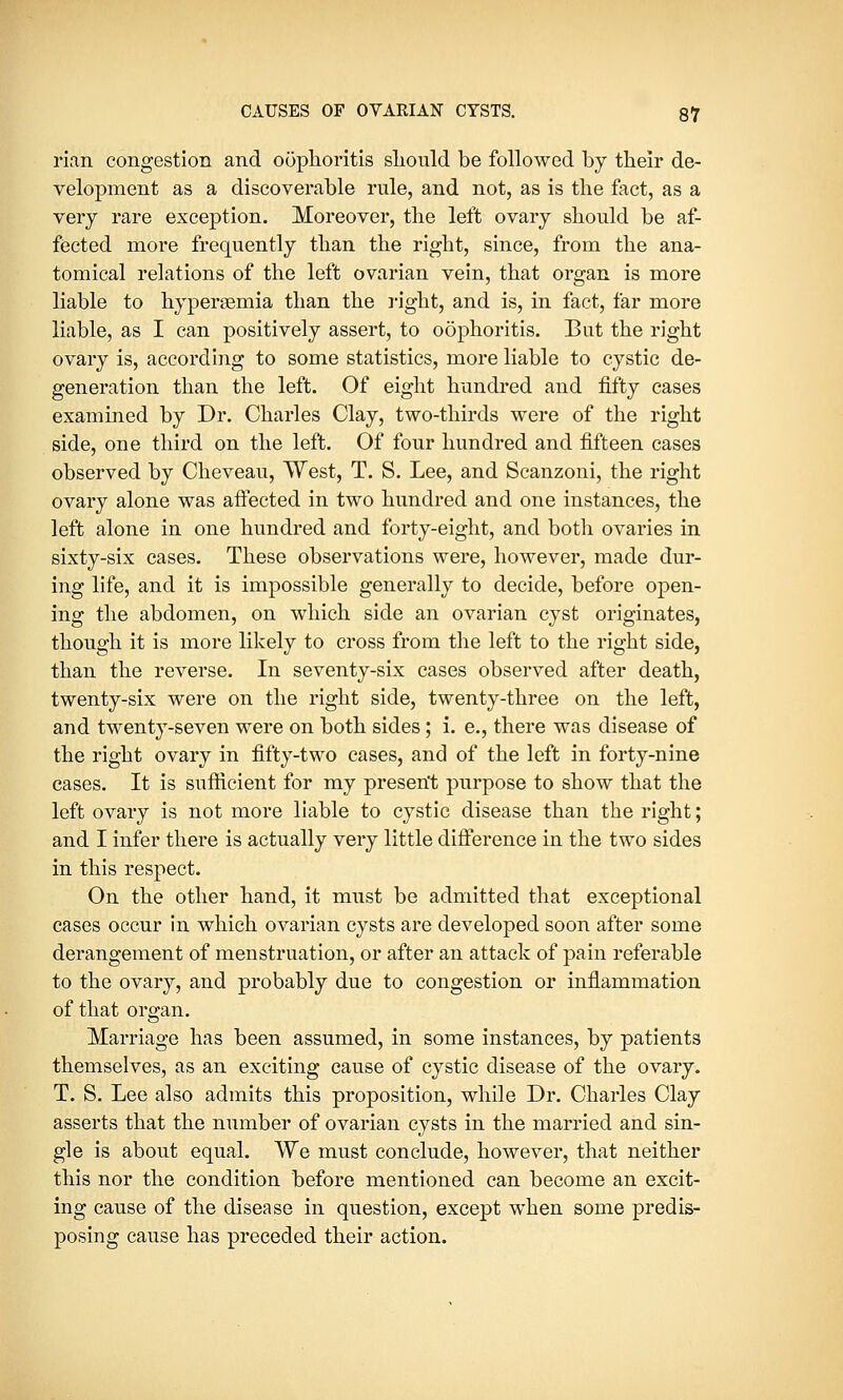 rian congestion and oophoritis should be followed by their de- velopment as a discoverable rule, and not, as is the fact, as a very rare exception. Moreover, the left ovary should be af- fected more frequently than the right, since, from the ana- tomical relations of the left ovarian vein, that organ is more liable to hypersemia than the right, and is, in fact, far more liable, as I can positively assert, to oophoritis. But the right ovary is, according to some statistics, more liable to cystic de- generation than the left. Of eight hundred and fifty cases examined by Dr. Charles Clay, two-thirds were of the right side, one third on the left. Of four hundred and fifteen cases observed by Cheveau, West, T. S. Lee, and Scanzoni, the right ovary alone was affected in two hundred and one instances, the left alone in one hundred and forty-eight, and both ovaries in sixty-six cases. These observations were, however, made dur- ing life, and it is impossible generally to decide, before open- ing the abdomen, on which side an ovarian cyst originates, though it is more likely to cross from the left to the right side, than the reverse. In seventy-six cases observed after death, twenty-six were on the right side, twenty-three on the left, and twenty-seven were on both sides; i. e., there was disease of the right ovary in fifty-two cases, and of the left in forty-nine cases. It is sufficient for my present purpose to show that the left ovary is not more liable to cystic disease than the right; and I infer there is actually very little difference in the two sides in this respect. On the other hand, it must be admitted that exceptional cases occur in which ovarian cysts are developed soon after some derangement of menstruation, or after an attack of pain referable to the ovary, and probably due to congestion or inflammation of that organ. Marriage has been assumed, in some instances, by patients themselves, as an exciting cause of cystic disease of the ovary. T. S. Lee also admits this proposition, while Dr. Charles Clay asserts that the number of ovarian cysts in the married and sin- gle is about equal. We must conclude, however, that neither this nor the condition before mentioned can become an excit- ing cause of the disease in question, except when some predis- posing cause has preceded their action.