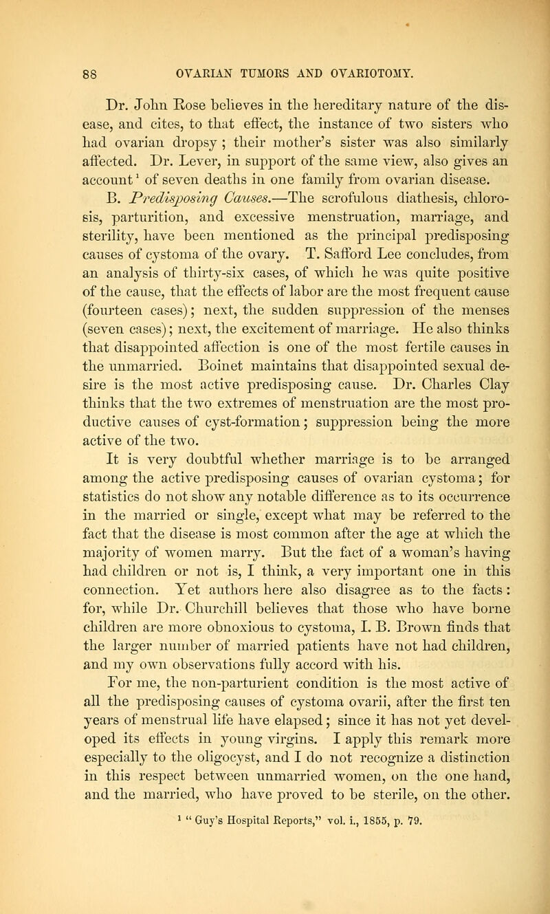 Dr. John Rose believes in the hereditary nature of the dis- ease, and cites, to that effect, the instance of two sisters who had ovarian dropsy ; their mother's sister was also similarly affected. Dr. Lever, in support of the same view, also gives an account1 of seven deaths in one family from ovarian disease. B. Predisposing Causes.—The scrofulous diathesis, chloro- sis, parturition, and excessive menstruation, marriage, and sterility, have been mentioned as the principal predisposing causes of cystoma of the ovary. T. Safford Lee concludes, from an analysis of thirty-six cases, of which he was quite positive of the cause, that the effects of labor are the most frequent cause (fourteen cases); next, the sudden suppression of the menses (seven cases); next, the excitement of marriage. He also thinks that disappointed affection is one of the most fertile causes in the unmarried. Boinet maintains that disappointed sexual de- sire is the most active predisposing cause. Dr. Charles Clay thinks that the two extremes of menstruation are the most pro- ductive causes of cyst-formation; suppression being the more active of the two. It is very doubtful whether marriage is to be arranged among the active predisposing causes of ovarian cystoma; for statistics do not show any notable difference as to its occurrence in the married or single, except what may be referred to the fact that the disease is most common after the age at which the majority of women marry. But the fact of a woman's having had children or not is, I think, a very important one in this connection. Yet authors here also disagree as to the facts: for, while Dr. Churchill believes that those who have borne children are more obnoxious to cystoma, I. B. Brown finds that the larger number of married patients have not had children, and my own observations fully accord with his. For me, the non-parturient condition is the most active of all the predisposing causes of cystoma ovarii, after the first ten years of menstrual life have elapsed; since it has not yet devel- oped its effects in young virgins. I apply this remark more especially to the oligocyst, and I do not recognize a distinction in this respect between unmarried women, on the one hand, and the married, who have proved to be sterile, on the other. 1  Guy's Hospital Reports, vol. i., 1855, p. 19.