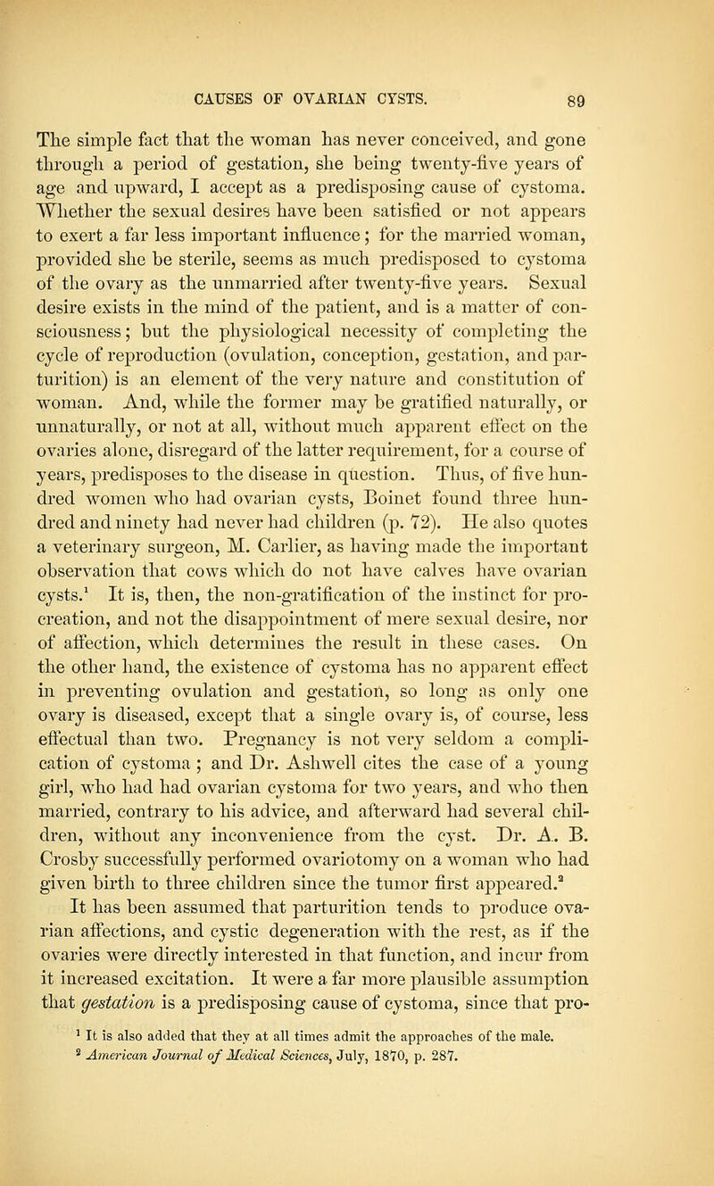 The simple fact that the woman has never conceived, and gone through a period of gestation, she being twenty-five years of age and upward, I accept as a predisposing cause of cystoma. Whether the sexual desires have been satisfied or not appears to exert a far less important influence; for the married woman, provided she be sterile, seems as much predisposed to cystoma of the ovary as the unmarried after twenty-five years. Sexual desire exists in the mind of the patient, and is a matter of con- sciousness ; but the physiological necessity of completing the cycle of reproduction (ovulation, conception, gestation, and par- turition) is an element of the very nature and constitution of woman. And, while the former may be gratified naturally, or unnaturally, or not at all, without much apparent effect on the ovaries alone, disregard of the latter requirement, for a course of years, predisposes to the disease in question. Thus, of five hun- dred women who had ovarian cysts, Boinet found three hun- dred and ninety had never had children (p. 72). He also quotes a veterinary surgeon, M. Carlier, as having made the important observation that cows which do not have calves have ovarian cysts.1 It is, then, the non-gratification of the instinct for pro- creation, and not the disappointment of mere sexual desire, nor of affection, which determines the result in these cases. On the other hand, the existence of cystoma has no apparent effect in preventing ovulation and gestation, so long as only one ovary is diseased, except that a single ovary is, of course, less effectual than two. Pregnancy is not very seldom a compli- cation of cystoma; and Dr. Ashwell cites the case of a young girl, who had had ovarian cystoma for two years, and who then married, contrary to his advice, and afterward had several chil- dren, without any inconvenience from the cyst. Dr. A. B. Crosby successfully performed ovariotomy on a woman who had given birth to three children since the tumor first appeared.2 It has been assumed that parturition tends to produce ova- rian affections, and cystic degeneration with the rest, as if the ovaries were directly interested in that function, and incur from it increased excitation. It were a far more plausible assumption that gestation is a predisposing cause of cystoma, since that pro- 1 It is also added that they at all times admit the approaches of the male. 3 American Journal of Medical Sciences, July, lS^O, p. 28*7.
