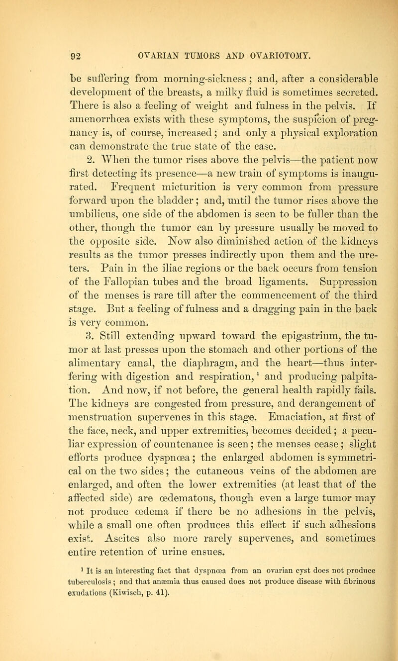 be suffering from morning-sickness; and, after a considerable development of the breasts, a milky fluid is sometimes secreted. There is also a feeling of weight and fulness in the pelvis. If amenorrhcea exists with these symptoms, the suspicion of preg- nancy is, of course, increased; and only a physical exploration can demonstrate the true state of the case. 2. When the tumor rises above the pelvis—the patient now first detecting its presence—a new train of symptoms is inaugu- rated. Frequent micturition is very common from pressure forward upon the bladder; and, until the tumor rises above the umbilicus, one side of the abdomen is seen to be fuller than the other, though the tumor can by pressure usually be moved to the opposite side. ]Sfow also diminished action of the kidneys results as the tumor presses indirectly upon them and the ure- ters. Pain in the iliac regions or the back occurs from tension of the Fallopian tubes and the broad ligaments. Suppression of the menses is rare till after the commencement of the third stage. But a feeling of fulness and a dragging pain in the back is very common. 3. Still extending upward toward the epigastrium, the tu- mor at last presses upon the stomach and other portions of the alimentary canal, the diaphragm, and the heart—thus inter- fering with digestion and respiration,* and producing palpita- tion. And now, if not before, the general health rapidly fails. The kidneys are congested from pressure, and derangement of menstruation supervenes in this stage. Emaciation, at first of the face, neck, and upper extremities, becomes decided; a pecu- liar expression of countenance is seen; the menses cease; slight efforts produce dyspnoea; the enlarged abdomen is symmetri- cal on the two sides; the cutaneous veins of the abdomen are enlarged, and often the lower extremities (at least that of the affected side) are cedematous, though even a large tumor may not produce oedema if there be no adhesions in the pelvis, while a small one often produces this effect if such adhesions exist. Ascites also more rarely supervenes, and sometimes entire retention of urine ensues. 1 It is an interesting fact that dyspnoea from an ovarian cyst does not produce tuberculosis; and that anaemia thus caused does not produce disease with fibrinous exudations (Kiwisch, p. 41).
