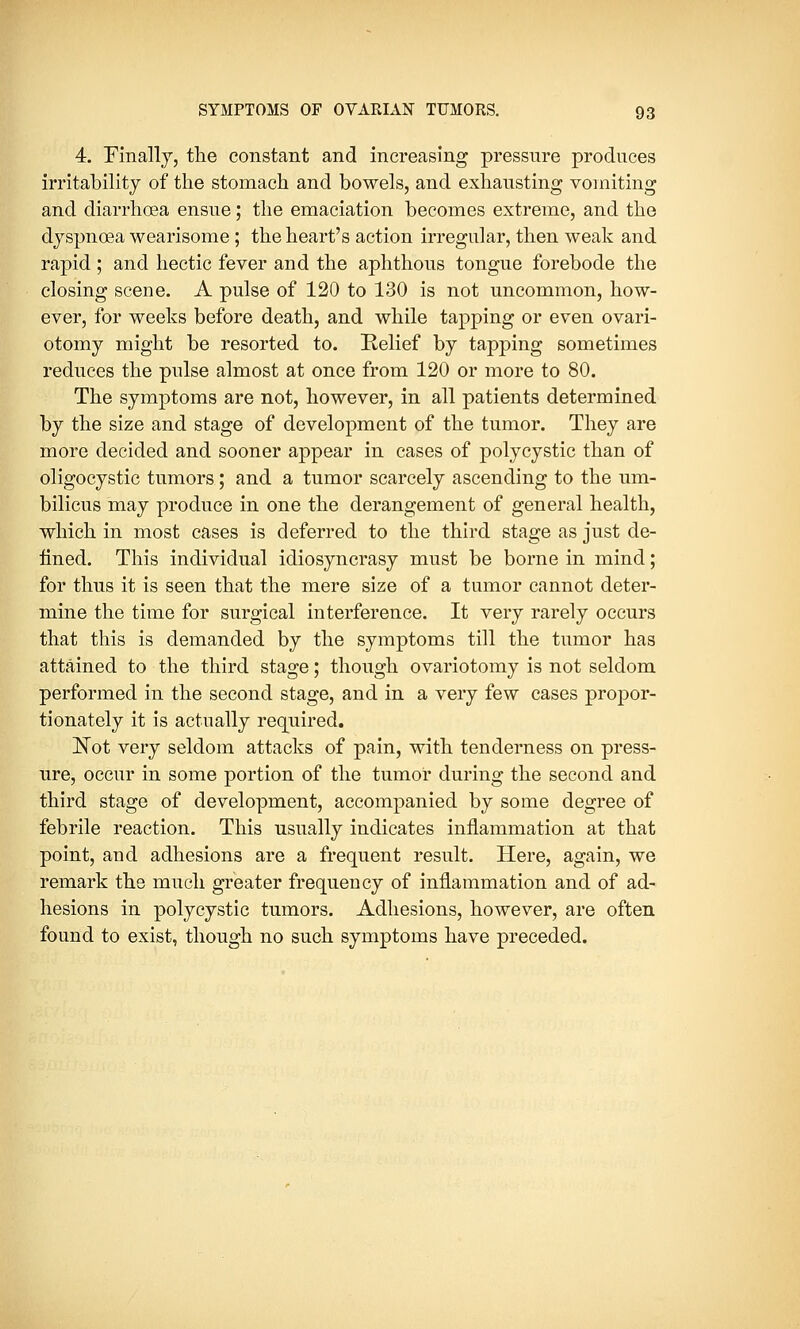 4. Finally, the constant and increasing pressure produces irritability of the stomach and bowels, and exhausting vomiting and diarrhoea ensue; the emaciation becomes extreme, and the dyspnoea wearisome ; the heart's action irregular, then weak and rapid; and hectic fever and the aphthous tongue forebode the closing scene. A pulse of 120 to 130 is not uncommon, how- ever, for weeks before death, and while tapping or even ovari- otomy might be resorted to. Relief by tapping sometimes reduces the pulse almost at once from 120 or more to 80. The symptoms are not, however, in all patients determined by the size and stage of development of the tumor. They are more decided and sooner appear in cases of polycystic than of oligocystic tumors; and a tumor scarcely ascending to the um- bilicus may produce in one the derangement of general health, which in most cases is deferred to the third stage as just de- fined. This individual idiosyncrasy must be borne in mind; for thus it is seen that the mere size of a tumor cannot deter- mine the time for surgical interference. It very rarely occurs that this is demanded by the symptoms till the tumor has attained to the third stage; though ovariotomy is not seldom performed in the second stage, and in a very few cases propor- tionately it is actually required. Not very seldom attacks of pain, with tenderness on press- ure, occur in some portion of the tumor during the second and third stage of development, accompanied by some degree of febrile reaction. This usually indicates inflammation at that point, and adhesions are a frequent result. Here, again, we remark the much greater frequency of inflammation and of ad- hesions in polycystic tumors. Adhesions, however, are often found to exist, though no such symptoms have preceded.