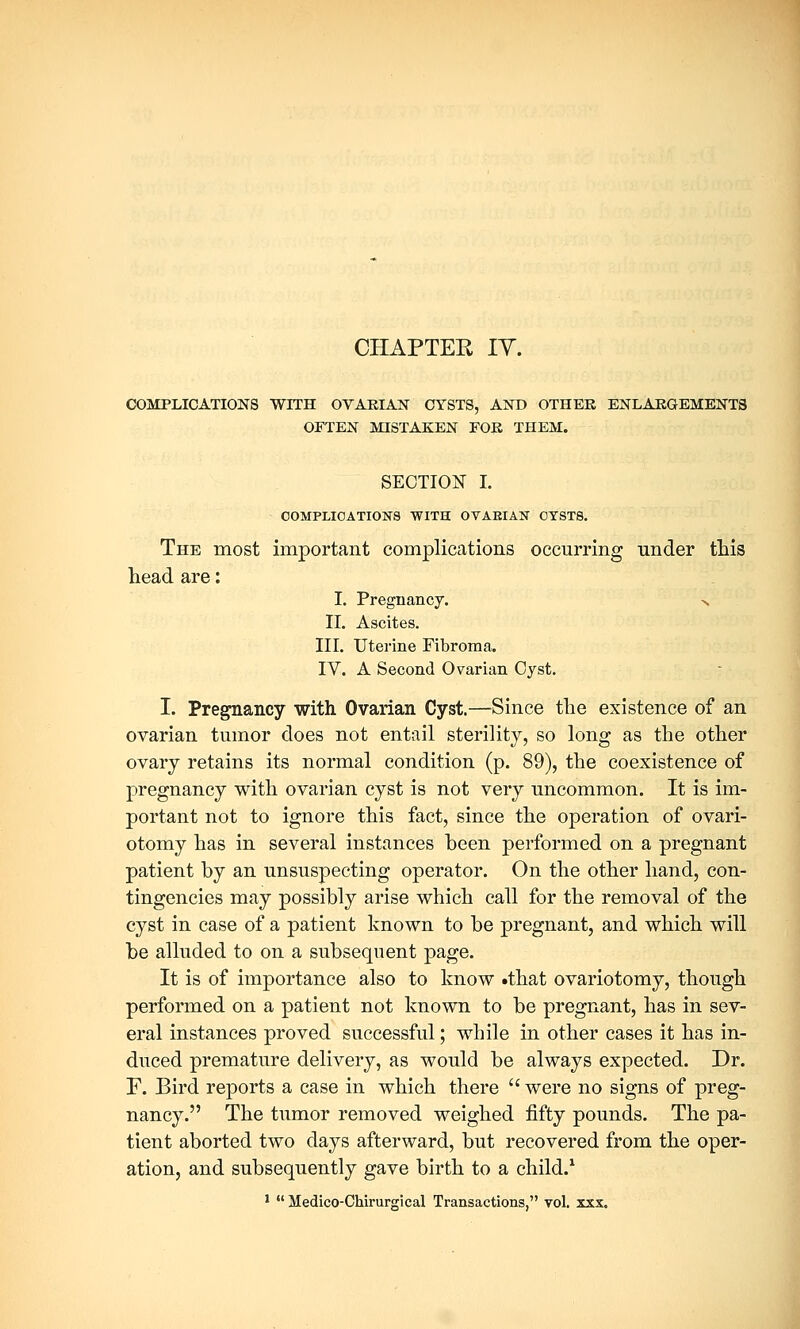 CHAPTER IT. COMPLICATIONS WITH OVARIAN CYSTS, AND OTHEK ENLARGEMENTS OFTEN MISTAKEN FOR THEM. SECTION I. COMPLICATIONS WITH OVARIAN CYSTS. The most important complications occurring under this head are: I. Pregnancy. n II. Ascites. III. Uterine Fibroma. IV. A Second Ovarian Cyst. I. Pregnancy with Ovarian Cyst.—Since the existence of an ovarian tumor does not entail sterility, so long as the other ovary retains its normal condition (p. 89), the coexistence of pregnancy with ovarian cyst is not very uncommon. It is im- portant not to ignore this fact, since the operation of ovari- otomy has in several instances been performed on a pregnant patient by an unsuspecting operator. On the other hand, con- tingencies may possibly arise which call for the removal of the cyst in case of a patient known to be pregnant, and which will be alluded to on a subsequent page. It is of importance also to know .that ovariotomy, though performed on a patient not known to be pregnant, has in sev- eral instances proved successful; while in other cases it has in- duced premature delivery, as would be always expected. Dr. F. Bird reports a case in which there  were no signs of preg- nancy. The tumor removed weighed fifty pounds. The pa- tient aborted two days afterward, but recovered from the oper- ation, and subsequently gave birth to a child.1 1  Medico-Chirurgical Transactions, vol. xxx.