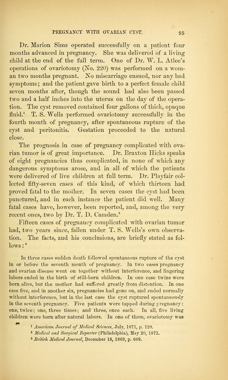 Dr. Marion Sims operated successfully on a patient four months advanced in pregnancy. She was delivered of a living child at the end of the full term. One of Dr. W. L. Atlee's operations of ovariotomy (No. 220) was performed on a wom- an two months pregnant. !No miscarriage ensued, nor any bad symptoms; and the patient gave birth to a perfect female child seven months after, though the sound had also been passed two and a half inches into the uterus on the day of the opera- tion. The cyst removed contained four gallons of thick, opaque fluid.1 T. S. Wells performed ovariotomy successfully in the fourth month of pregnancy, after spontaneous rupture of the cyst and peritonitis. Gestation proceeded to the natural close. The prognosis in case of pregnancy complicated with ova- rian tumor is of great importance. Dr. Braxton Hicks speaks of eight pregnancies thus complicated, in none of which any dangerous symptoms arose, and in all of which the patients were delivered of live children at full term. Dr. Playfair col- lected fifty-seven cases of this kind, of which thirteen had proved fetal to the mother. In seven cases the cyst had been punctured, and in each instance the patient did well. Many fatal cases have, however, been reported, and, among the very recent ones, two by Dr. T. D. Camden.2 Fifteen cases of pregnancy complicated with ovarian tumor had, two years since, fallen under T. S. Wells's own observa- tion. The facts, and his. conclusions, are briefly stated as fol- lows :3 In three cases sudden death followed spontaneous rupture of the cyst in or before the seventh month of pregnancy. In two cases pregnancy and ovarian disease went on together without interference, and lingering labors ended in the birth of still-born children. In one case twins were born alive, but the mother had suffered greatly from distention. In one case five, and in another six, pregnancies had gone on, and ended normally without interference, but in the last case the cyst ruptured spontaneously in the seventh pregnancy. Five patients were tapped during pregnancy: one, twice; one, three times; and three, once each. In all, five living children were born after natural labors. In one of them, ovariotomy was 1 American Journal of Medical Sciences, July, 1871, p. 129. 2 Medical and Surgical Reporter (Philadelphia), May 20, 1871. 3 Britih Medical Journal, December 18, 1869, p. 669.