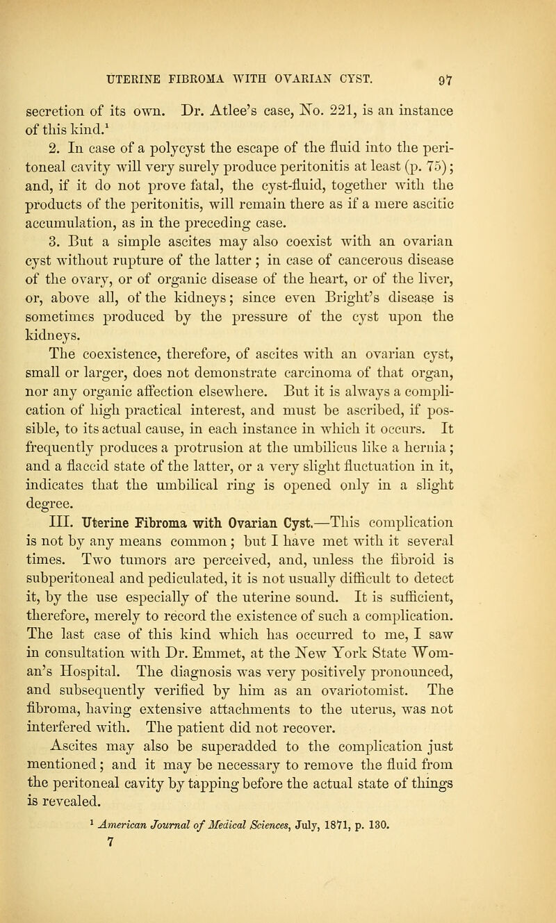 secretion of its own. Dr. Atlee's case, No. 221, is an instance of this kind.1 2. In case of a polycyst the escape of the fluid into the peri- toneal cavity will very surely produce peritonitis at least (p. 75); and, if it do not prove fatal, the cyst-fluid, together with the products of the peritonitis, will remain there as if a mere ascitic accumulation, as in the preceding case. 3. But a simple ascites may also coexist with an ovarian cyst without rupture of the latter ; in case of cancerous disease of the ovary, or of organic disease of the heart, or of the liver, or, above all, of the kidneys; since even Bright's disease is sometimes produced by the pressure of the cyst upon the kidneys. The coexistence, therefore, of ascites with an ovarian cyst, small or larger, does not demonstrate carcinoma of that organ, nor any organic affection elsewhere. But it is always a compli- cation of high practical interest, and must be ascribed, if pos- sible, to its actual cause, in each instance in which it occurs. It frequently produces a protrusion at the umbilicus like a hernia ; and a flaccid state of the latter, or a very slight fluctuation in it, indicates that the umbilical ring is opened only in a slight degree. III. Uterine Fibroma with Ovarian Cyst.—This complication is not by any means common; but I have met with it several times. Two tumors are perceived, and, unless the fibroid is subperitoneal and pediculated, it is not usually difficult to detect it, by the use especially of the uterine sound. It is sufficient, therefore, merely to record the existence of such a complication. The last case of this kind which has occurred to me, I saw in consultation with Dr. Emmet, at the New York State Wom- an's Hospital. The diagnosis was very positively pronounced, and subsequently verified by him as an ovariotomist. The fibroma, having extensive attachments to the uterus, was not interfered with. The patient did not recover. Ascites may also be superadded to the complication just mentioned; and it may be necessary to remove the fluid from the peritoneal cavity by tapping before the actual state of things is revealed. 1 American Journal of Medical /Sciences, July, 1871, p. 130. 7