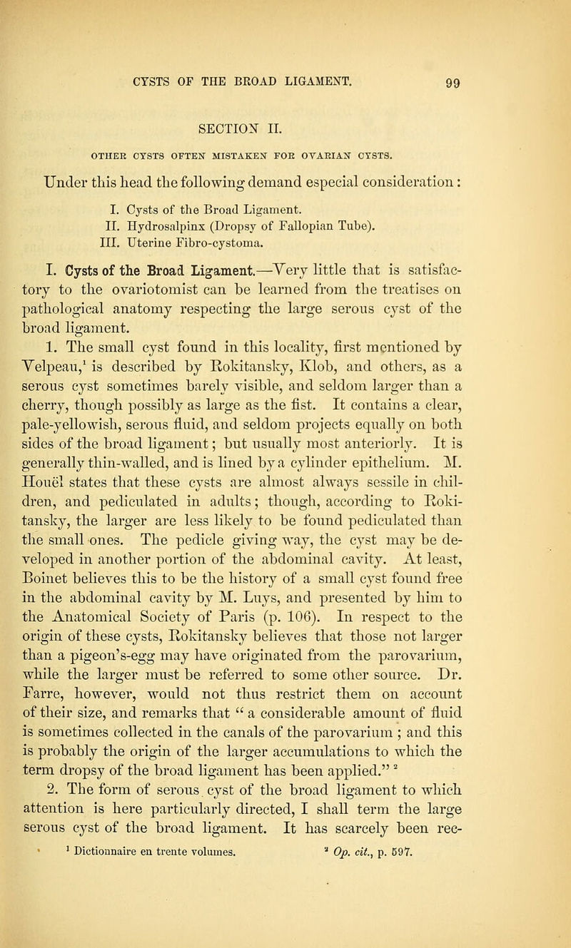 SECTION II. OTHEE OYSTS OFTEN MISTAKEN FOE OVAEIAN CYSTS. Under this head the following demand especial consideration: I. Cysts of the Broad Ligament. II. Hydrosalpinx (Dropsy of Fallopian Tube). III. Uterine Fibro-cystoma. I. Cysts of the Broad Ligament.—Yery little that is satisfac- tory to the ovariotomist can be learned from the treatises on pathological anatomy respecting the large serous cyst of the broad ligament. 1. The small cyst found in this locality, first mentioned by Yelpeau,1 is described by Rokitansky, Klob, and others, as a serous cyst sometimes barely visible, and seldom larger than a cherry, though possibly as large as the fist. It contains a clear, pale-yellowish, serous fluid, and seldom projects equally on both sides of the broad ligament; but usually most anteriorly. It is generally thin-walled, and is lined by a cylinder epithelium. M. Houel states that these cysts are almost always sessile in chil- dren, and pediculated in adults; though, according to Roki- tansky, the larger are less likely to be found pediculated than the small ones. The pedicle giving way, the cyst may be de- veloped in another portion of the abdominal cavity. At least, Boinet believes this to be the history of a small cyst found free in the abdominal cavity by M. Luys, and presented by him to the Anatomical Society of Paris (p. 106). In respect to the origin of these cysts, Rokitansky believes that those not larger than a pigeon's-egg may have originated from the parovarium, while the larger must be referred to some other source. Dr. Farre, however, would not thus restrict them on account of their size, and remarks that  a considerable amount of fluid is sometimes collected in the canals of the parovarium ; and this is probably the origin of the larger accumulations to which the term dropsy of the broad ligament has been applied. 2 2. The form of serous, cyst of the broad ligament to which attention is here particularly directed, I shall term the large serous cyst of the broad ligament. It has scarcely been rec- 1 Dictionnaire en trente volumes.  Op. cit, p. 597.