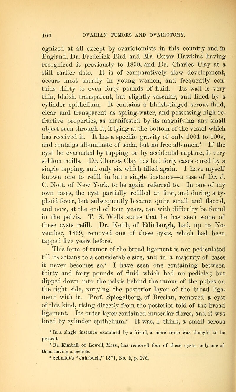 ognized at all except by ovariotomists in this country and in England, Dr. Frederick Bird and Mr. Caesar Hawkins having recognized it previously to 1850, and Dr. Charles Clay at a still earlier date. It is of comparatively slow development, occurs most usually in young women, and frequently con- tains thirty to even forty pounds of fluid. Its wall is very thin, bluish, transparent, but slightly vascular, and lined by a cylinder epithelium. It contains a bluish-tinged serous fluid, clear and transparent as spring-water, and possessing high re- fractive properties, as manifested by its magnifying any small object seen through it, if lying at the bottom of the vessel which has received it. It has a specific gravity of only 1004 to 1005, and contains albuminate of soda, but no free albumen.1 If the cyst be evacuated by tapping or by accidental rupture, it very seldom refills. Dr. Charles Clay has had forty cases cured by a single tapping, and only six which filled again. I have myself known one to refill in but a single instance—a case of Dr. J. C. Nott, of New York, to be again referred to. In one of my own cases, the cyst partially refilled at first, and during a ty- phoid fever, but subsequently became quite small and flaccid, and now, at the end of four years, can with difficulty be found in the pelvis. T. S. Wells states that he has seen some of these cysts refill. Dr. Keith, of Edinburgh, had, up to No- vember, 1869, removed one of these cysts, which had been tapped five years before. This form of tumor of the broad ligament is not pediculated till its attains to a considerable size, and in a majority of cases it never becomes so.3 I have seen one containing between thirty and forty pounds of fluid which had no pedicle; but dipped down into the pelvis behind the ramus of the pubes on the right side, carrying the posterior layer of the broad liga- ment wTith it. Prof. Spiegelberg, of Breslau, removed a cyst of this kind, rising directly from the posterior fold of the broad ligament. Its outer layer contained muscular fibres, and it was lined by cylinder epithelium.3 It was, I think, a small serous 1 In a single instance examined by a friend, a mere trace was thought to be present. 2 Dr. Kimball, of Lowell, Mass., has removed four of these cysts, only one of them having a pedicle. 3 Schmidt's  Jahrbuch, 1871, No. 2, p. 176.
