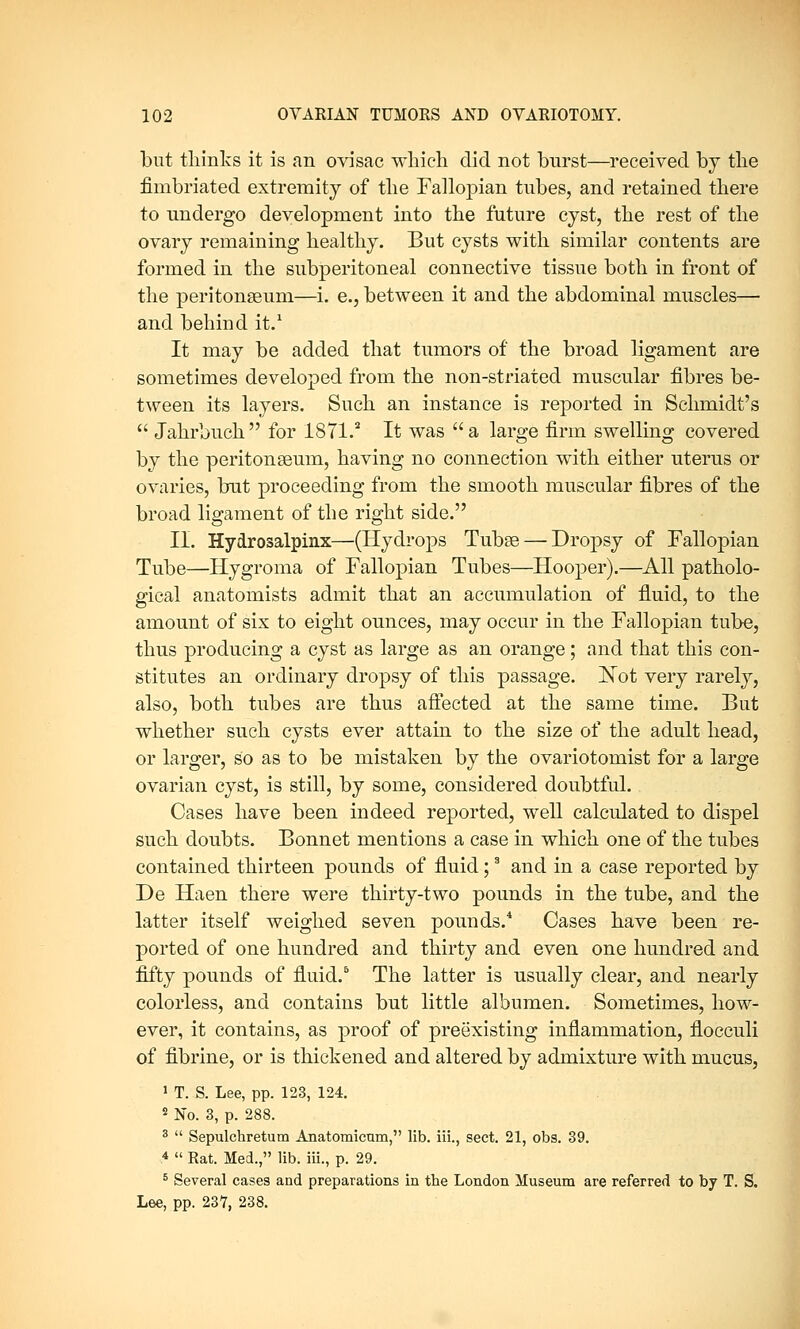 but thinks it is an ovisac which did not burst—received by the fimbriated extremity of the Fallopian tubes, and retained there to undergo development into the future cyst, the rest of the ovary remaining healthy. But cysts with similar contents are formed in the subperitoneal connective tissue both in front of the peritonaeum—i. e., between it and the abdominal muscles— and behind it.1 It may be added that tumors of the broad ligament are sometimes developed from the non-striated muscular fibres be- tween its layers. Such an instance is reported in Schmidt's  Jahrbuch for 1871.2 It was a large firm swelling covered by the peritonaeum, having no connection with either uterus or ovaries, but proceeding from the smooth muscular fibres of the broad ligament of the right side. II. Hydrosalpinx—(Hydrops Tubae— Dropsy of Fallopian Tube—Hygroma of Fallopian Tubes—Hooper).—All patholo- gical anatomists admit that an accumulation of fluid, to the amount of six to eight ounces, may occur in the Fallopian tube, thus producing a cyst as large as an orange; and that this con- stitutes an ordinary dropsy of this passage. Not very rarely, also, both tubes are thus affected at the same time. But whether such cysts ever attain to the size of the adult head, or larger, so as to be mistaken by the ovariotomist for a large ovarian cyst, is still, by some, considered doubtful. Cases have been indeed reported, well calculated to dispel such doubts. Bonnet mentions a case in which one of the tubes contained thirteen pounds of fluid;3 and in a case reported by De Haen there were thirty-two pounds in the tube, and the latter itself weighed seven pounds.4 Cases have been re- ported of one hundred and thirty and even one hundred and fifty pounds of fluid.5 The latter is usually clear, and nearly colorless, and contains but little albumen. Sometimes, how- ever, it contains, as proof of preexisting inflammation, flocculi of fibrine, or is thickened and altered by admixture with mucus, 1 T. S. Lee, pp. 123, 124. 2 No. 3, p. 288. 3  Sepulchretum Anatomictim, lib. iii., sect. 21, obs. 39. 4  Rat. Med., lib. iii., p. 29. 5 Several cases and preparations in the London Museum are referred to by T. S. Lee, pp. 237, 238.