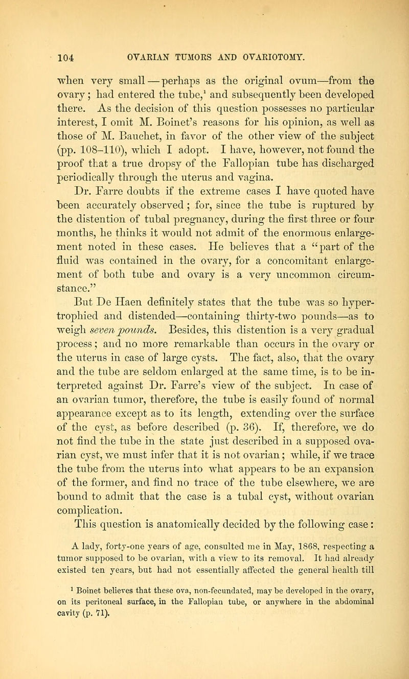 when very small—perhaps as the original ovum—from the ovary; had entered the tube,1 and subsequently been developed there. As the decision of this question possesses no particular interest, I omit M. Boinet's reasons for his opinion, as well as those of M. Bauchet, in favor of the other view of the subject (pp. 108-110), which I adopt. I have, however, not found the proof that a true dropsy of the Fallopian tube has discharged periodically through the uterus and vagina. Dr. Farre doubts if the extreme cases I have quoted have been accurately observed ; for, since the tube is ruptured by the distention of tubal pregnancy, during the first three or four months, he thinks it would not admit of the enormous enlarge- ment noted in these cases. He believes that a part of the fluid was contained in the ovary, for a concomitant enlarge- ment of both tube and ovary is a very uncommon circum- stance. But De Haen definitely states that the tube was so hyper- trophied and distended—containing thirty-two pounds—as to weigh seven pounds. Besides, this distention is a very gradual process; and no more remarkable than occurs in the ovary or the uterus in case of large cysts. The fact, also, that the ovary and the tube are seldom enlarged at the same time, is to be in- terpreted against Dr. Farre's view of the subject. In case of an ovarian tumor, therefore, the tube is easily found of normal appearance except as to its length, extending over the surface of the cyst, as before described (p. 36). If, therefore, we do not find the tube in the state just described in a supposed ova- rian cyst, we must infer that it is not ovarian; while, if we trace the tube from the uterus into what appears to be an expansion of the former, and find no trace of the tube elsewhere, we are bound to admit that the case is a tubal cyst, without ovarian complication. This question is anatomically decided by the following case: A lady, forty-one years of age, consulted me in May, 1868, respecting a tumor supposed to be ovarian, with a view to its removal. It had already existed ten years, but had not essentially affected the general health till 1 Boinet believes that these ova, non-fecundated, may he developed in the ovary, on its peritoneal surface, in the Fallopian tube, or anywhere in the abdominal cavity (p. 71).