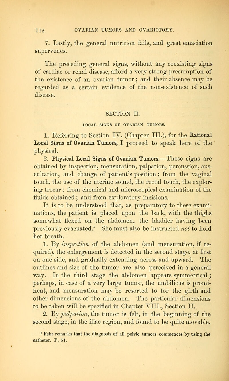 7. Lastly, the general nutrition fails, and great emaciation supervenes. The preceding general signs, without any coexisting signs of cardiac or renal disease, afford a very strong presumption of the existence of an ovarian tumor; and their absence may be regarded as a certain evidence of the non-existence of such disease. SECTION II. LOCAL SIGNS OF OTAEIAN TUMORS. 1. Eeferring to Section IY. (Chapter III.), for the Rational Local Signs of Ovarian Tumors, I proceed to speak here of the physical. 2. Physical Local Signs of Ovarian Tumors.—These signs are obtained by inspection, mensuration, palpation, percussion, aus- cultation, and change of patient's position; from the vaginal touch, the use of the uterine sound, the rectal touch, the explor- ing trocar; from chemical and microscopical examination of the fluids obtained ; and from exploratory incisions. It is to be understood that, as preparatory to these exami- nations, the patient is. placed upon the back, with the thighs somewhat flexed on the abdomen, the bladder having been previously evacuated.1 She must also be instructed not to hold her breath. 1. By inspection of the abdomen (and mensuration, if re- quired), the enlargement is detected in the second stage, at first on one side, and gradually extending across and upward. The outlines and size of the tumor are also perceived in a general way. In the third stage the abdomen appears symmetrical; perhaps, in case of a very large tumor, the umbilicus is promi- nent, and mensuration may be resorted to for the girth and other dimensions of the abdomen. The particular dimensions to be taken will be specified in Chapter YIIL, Section II. 2. By palpation, the tumor is felt, in the beginning of the second stage, in the iliac region, and found to be quite movable, 1 Fehr remarks that the diagnosis of all pelvic tumors commences by using the catheter. P. 51.