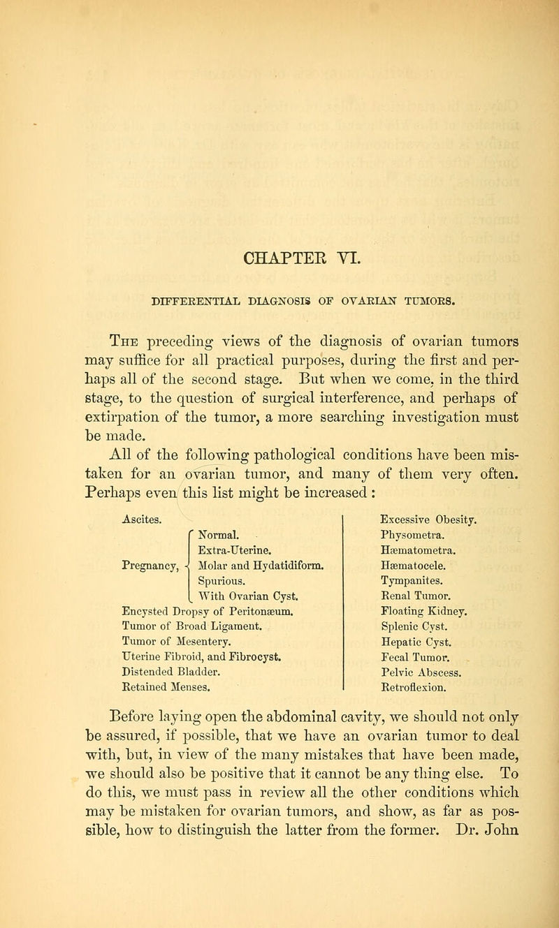 CHAPTEE VI. DIFFERENTIAL DIAGNOSIS OF OVARIAN TUMORS. The preceding views of the diagnosis of ovarian tumors may suffice for all practical purposes, during the first and per- haps all of the second stage. But when we come, in the third stage, to the question of surgical interference, and perhaps of extirpation of the tumor, a more searching investigation must be made. All of the following pathological conditions have been mis- taken for an ovarian tumor, and many of them very often. Perhaps even this list might be increased : Ascites. ' Normal. Extra-Uterine. Pregnancy, -< Molar and Hydatidiform. Spurious. With Ovarian Cyst. Encysted Dropsy of Peritonaeum. Tumor of Broad Ligament. Tumor of Mesentery. Uterine Fibroid, and Fibrocyst. Distended Bladder. Retained Menses. Excessive Obesity. Physometra. Hcernatometra. Hsematocele. Tympanites. Renal Tumor. Floating Kidney. Splenic Cyst. Hepatic Cyst. Fecal Tumor. Pelvic Abscess. Retroflexion. Before laying open the abdominal cavity, we should not only be assured, if possible, that we have an ovarian tumor to deal with, but, in view of the many mistakes that have been made, we should also be positive that it cannot be any thing else. To do this, we must pass in review all the other conditions which may be mistaken for ovarian tumors, and show, as far as pos- sible, how to distinguish the latter from the former. Dr. John