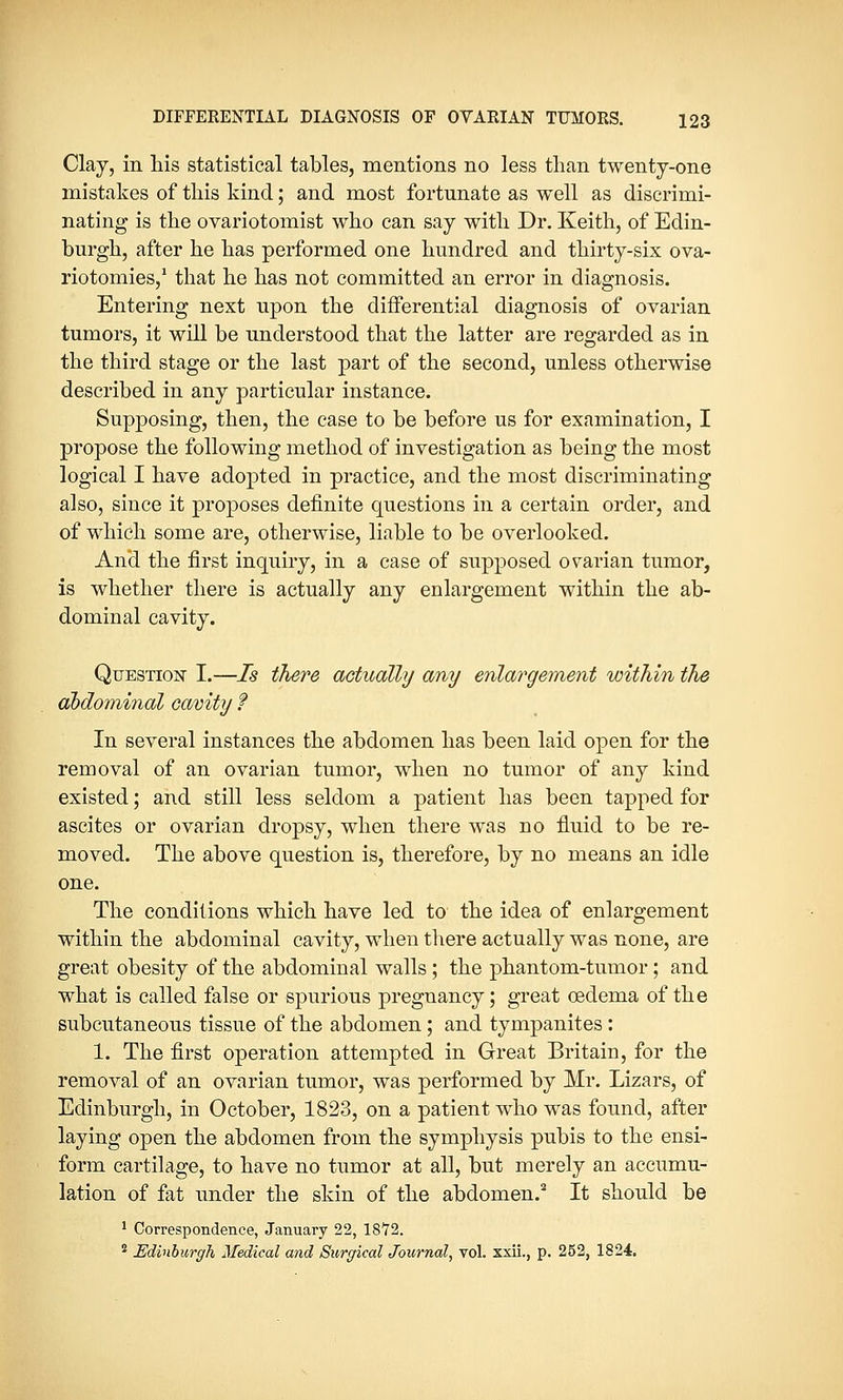 Clay, in his statistical tables, mentions no less than twenty-one mistakes of this kind; and most fortunate as well as discrimi- nating is the ovariotomist who can say with Dr. Keith, of Edin- burgh, after he has performed one hundred and thirty-six ova- riotomies,1 that he has not committed an error in diagnosis. Entering next upon the differential diagnosis of ovarian tumors, it will be understood that the latter are regarded as in the third stage or the last part of the second, unless otherwise described in any particular instance. Supposing, then, the case to be before us for examination, I propose the following method of investigation as being the most logical I have adopted in practice, and the most discriminating also, since it proposes definite questions in a certain order, and of which some are, otherwise, liable to be overlooked. And the first inquiry, in a case of supposed ovarian tumor, is whether there is actually any enlargement within the ab- dominal cavity. Question I.—Is there actually any enlargement within the abdominal cavity ? In several instances the abdomen has been laid open for the removal of an ovarian tumor, when no tumor of any kind existed; and still less seldom a patient has been tapped for ascites or ovarian dropsy, when there was no fluid to be re- moved. The above question is, therefore, by no means an idle one. The conditions which have led to the idea of enlargement within the abdominal cavity, when there actually was none, are great obesity of the abdominal walls ; the phantom-tumor; and what is called false or spurious pregnancy; great oedema of the subcutaneous tissue of the abdomen; and tympanites: 1. The first operation attempted in Great Britain, for the removal of an ovarian tumor, was performed by Mr. Lizars, of Edinburgh, in October, 1823, on a patient who was found, after laying open the abdomen from the symphysis pubis to the ensi- form cartilage, to have no tumor at all, but merely an accumu- lation of fat under the skin of the abdomen.2 It should be 1 Correspondence, January 22, 1872. 2 Edinburgh Medical and Surgical Journal, vol. xxii., p. 252, 1824.