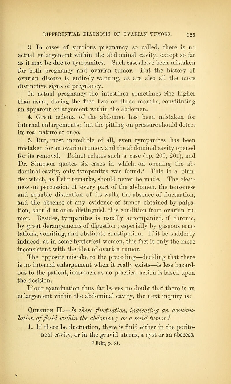 3. In cases of spurious pregnancy so called, there is no actual enlargement within the abdominal cavity, except so far as it may be due to tympanites. Such cases have been mistaken for both pregnancy and ovarian tumor. But the history of ovarian disease is entirely wanting, as are also all the more distinctive signs of pregnancy. In actual pregnancy the intestines sometimes rise higher than usual, during the first two or three months, constituting an apparent enlargement within the abdomen. 4. Great oedema of the abdomen has been mistaken for internal enlargements; but the pitting on pressure should detect its real nature at once. 5. But, most incredible of all, even tympanites has been mistaken for an ovarian tumor, and the abdominal cavity opened for its removal. Boinet relates such a case (pp. 200, 201), and Dr. Simpson quotes six cases in which, on opening the ab- dominal cavity, only tympanites was found.1 This is a blun- der which, as Fehr remarks, should never be made. The clear- ness on percussion of every part of the abdomen, the tenseness and equable distention of its walls, the absence of fluctuation, and the absence of any evidence of tumor obtained by palpa- tion, should at once distinguish this condition from ovarian tu- mor. Besides, tympanites is usually accompanied, if chronic, by great derangements of digestion ; especially by gaseous eruc- tation's, vomiting, and obstinate constipation. If it be suddenly induced, as in some hysterical women, this fact is only the more inconsistent with the idea of ovarian tumor. The opposite mistake to the preceding—deciding that there is no internal enlargement when it really exists—is less hazard- ous to the patient, inasmuch as no practical action is based upon the decision. If our examination thus far leaves no doubt that there is an enlargement within the abdominal cavity, the next inquiry is: Question II.—Is there fluctuation, indicating an accumu- lation of fluid within the aodomen / or a solid tumor f 1. If there be fluctuation, there is fluid either in the perito- neal cavity, or in the gravid uterus, a cyst or an abscess. 1 Fehr, p. 51.