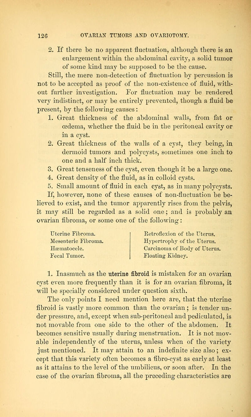 2. If there be no apparent fluctuation, although there is an enlargement within the abdominal cavity, a solid tumor of some kind may be supposed to be the cause. Still, the mere non-detection of fluctuation by percussion is not to be accepted as proof of the non-existence of fluid, with- out further investigation. For fluctuation may be rendered very indistinct, or may be entirely prevented, though a fluid be present, by the following causes: 1. Great thickness of the abdominal walls, from fat or oedema, whether the fluid be in the peritoneal cavity or in a cyst. 2. Great thickness of the walls of a cyst, they being, in dermoid tumors and poly cysts, sometimes one inch to one and a half inch thick. 3. Great tenseness of the cyst, even though it be a large one. 4. Great density of the fluid, as in colloid cysts. 5. Small amount of fluid in each cyst, as in many polycysts. If, however, none of these causes of non-fluctuation be be- lieved to exist, and the tumor apparently rises from the pelvis, it may still be regarded as a solid one; and is probably an ovarian fibroma, or some one of the following: Uterine Fibroma. Mesenteric Fibroma. Hematocele. Fecal Tumor. Retroflexion of tbe Uterus. Hypertrophy of the Uterus. Carcinoma of Body of Uterus. Floating Kidney. 1. Inasmuch as the uterine fibroid is mistaken for an ovarian cyst even more frequently than it is for an ovarian fibroma, it will be specially considered under question sixth. The only points I need mention here are, that the uterine fibroid is vastly more common than the ovarian; is tender un- der pressure, and, except when sub-peritoneal and pediculated, is not movable from one side to the other of the abdomen. It becomes sensitive usually during menstruation. It is not mov- able independently of the uterus, unless when of the variety just mentioned. It may attain to an indefinite size also; ex- cept that this variety often becomes a fibro-cyst as early at least as it attains to the level of the umbilicus, or soon after. In the case of the ovarian fibroma, all the preceding characteristics are