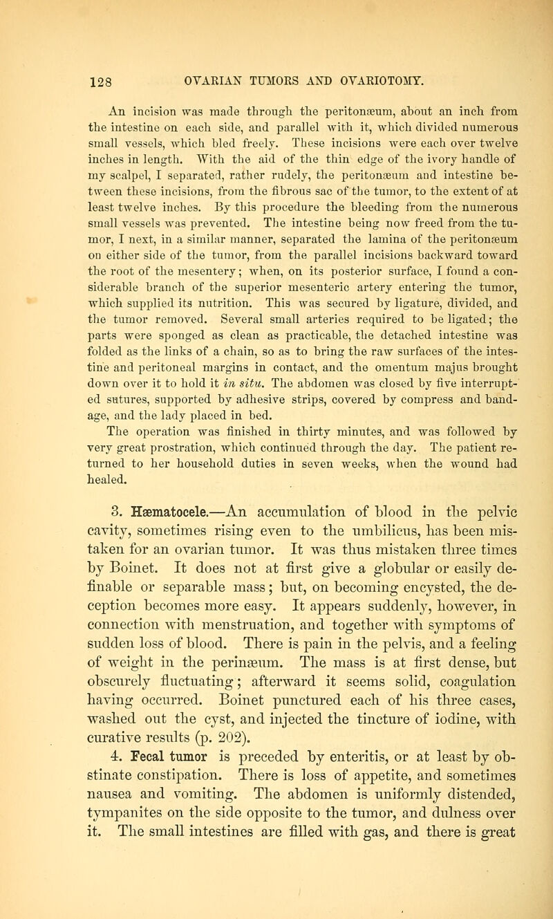An incision was made through the peritonaeum, about an inch from the intestine on each side, and parallel with it, which divided numerous small vessels, which bled freely. These incisions were each over twelve inches in length. With the aid of the thin edge of the ivory handle of my scalpel, I separated, rather rudely, the peritonaeum and intestine be- tween these incisions, from the fibrous sac of the tumor, to the extent of at least twelve inches. By this procedure the bleeding from the numerous small vessels was prevented. The intestine being now freed from the tu- mor, I next, in a similar manner, separated the lamina of the peritonaeum on either side of the tumor, from the parallel incisions backward toward the root of the mesentery; when, on its posterior surface, I found a con- siderable branch of the superior mesenteric artery entering the tumor, which supplied its nutrition. This was secured by ligature, divided, and the tumor removed. Several small arteries required to be ligated; the parts were sponged as clean as practicable, the detached intestine was folded as the links of a chain, so as to bring the raw surfaces of the intes- tine and peritoneal margins in contact, and the omentum majus brought down over it to hold it in situ. The abdomen was closed by five interrupt- ed sutures, supported by adhesive strips, covered by compress and band- age, and the lady placed in bed. The operation was finished in thirty minutes, and was followed by very great prostration, which continued through the day. The patient re- turned to her household duties in seven weeks, when the wound had healed. 3. Hematocele.—An accumulation of blood in tlie pelvic cavity, sometimes rising even to the umbilicus, lias been mis- taken for an ovarian tumor. It was thus mistaken three times by Boinet. It does not at first give a globular or easily de- finable or separable mass; but, on becoming encysted, the de- ception becomes more easy. It appears suddenly, however, in connection with menstruation, and together with symptoms of sudden loss of blood. There is pain in the pelvis, and a feeling of weight in the perinseum. The mass is at first dense, but obscurely fluctuating; afterward it seems solid, coagulation having occurred. Boinet punctured each of his three cases, washed out the cyst, and injected the tincture of iodine, with curative results (p. 202). 4. Fecal tumor is preceded by enteritis, or at least by ob- stinate constipation. There is loss of appetite, aud sometimes nausea and vomiting. The abdomen is uniformly distended, tympanites on the side opposite to the tumor, and dulness over it. The small intestines are filled with gas, and there is great