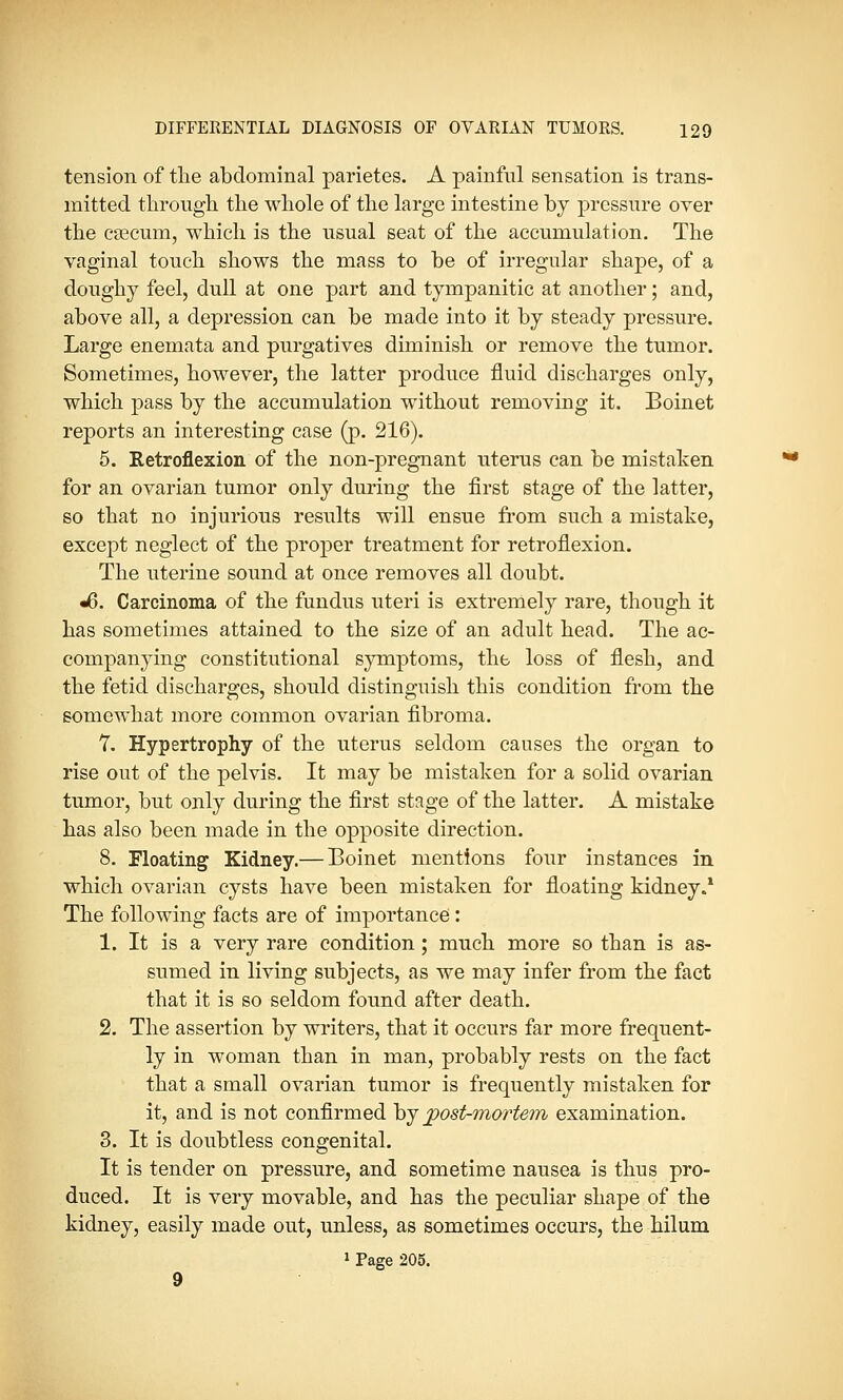 tension of the abdominal parietes. A painful sensation is trans- mitted through the whole of the large intestine by pressure over the caecum, which is the usual seat of the accumulation. The vaginal touch shows the mass to be of irregular shape, of a doughy feel, dull at one part and tympanitic at another; and, above all, a depression can be made into it by steady pressure. Large enemata and purgatives diminish or remove the tumor. Sometimes, however, the latter produce fluid discharges only, which pass by the accumulation without removing it. Boinet reports an interesting case (p. 216). 5. Retroflexion of the non-pregnant uterus can be mistaken for an ovarian tumor only during the first stage of the latter, so that no injurious results will ensue from such a mistake, except neglect of the proper treatment for retroflexion. The uterine sound at once removes all doubt. •6. Carcinoma of the fundus uteri is extremely rare, though it has sometimes attained to the size of an adult head. The ac- companying constitutional symptoms, the loss of flesh, and the fetid discharges, should distinguish this condition from the somewhat more common ovarian fibroma. 7. Hypertrophy of the uterus seldom causes the organ to rise out of the pelvis. It may be mistaken for a solid ovarian tumor, but only during the first stage of the latter. A mistake has also been made in the opposite direction. 8. Floating Kidney.— Boinet mentions four instances in which ovarian cysts have been mistaken for floating kidney.1 The following facts are of importance: 1. It is a very rare condition; much more so than is as- sumed in living subjects, as we may infer from the fact that it is so seldom found after death. 2. The assertion by writers, that it occurs far more frequent- ly in woman than in man, probably rests on the fact that a small ovarian tumor is frequently mistaken for it, and is not confirmed by jpost-mortem examination. 3. It is doubtless congenital. It is tender on pressure, and sometime nausea is thus pro- duced. It is very movable, and has the peculiar shape of the kidney, easily made out, unless, as sometimes occurs, the hilum 1 Page 205. 9