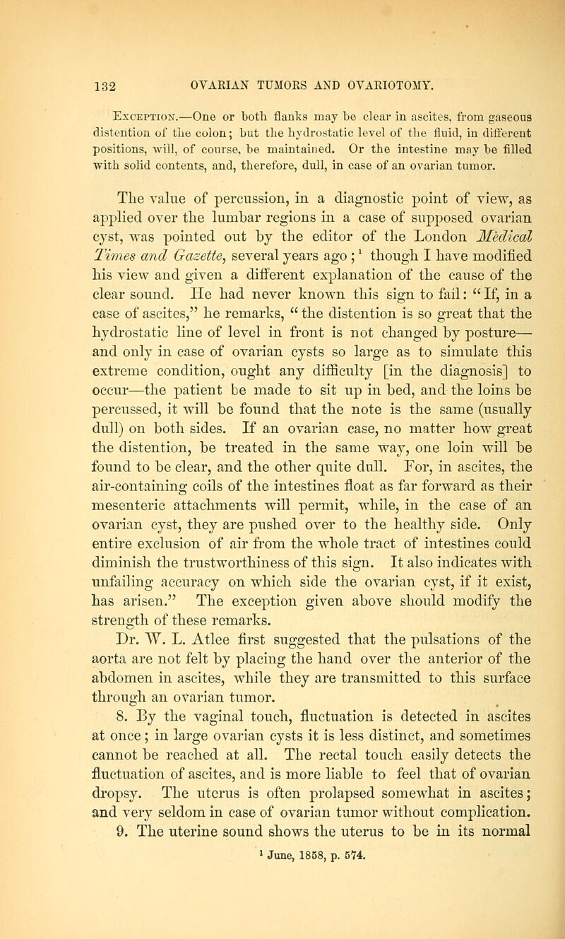 Exception-.—One or both flanks may be clear in ascites, from gaseous distention of the colon; but the hydrostatic level of the fluid, in different positions, will, of course, be maintained. Or tbe intestine may be filled witb solid contents, and, therefore, dull, in case of an ovarian tumor. The value of percussion, in a diagnostic point of view, as applied over the lumbar regions in a case of supposed ovarian cyst, was pointed out by the editor of the London Medical Times and Gazette, several years ago ;1 though I have modified his view and given a different explanation of the cause of the clear sound. He had never known this sign to fail:  If, in a case of ascites, he remarks,  the distention is so great that the hydrostatic line of level in front is not changed by posture— and only in case of ovarian cysts so large as to simulate this extreme condition, ought any difficulty [in the diagnosis] to occur—the patient be made to sit up in bed, and the loins be percussed, it will be found that the note is the same (usually dull) on both sides. If an ovarian case, no matter how great the distention, be treated in the same way, one loin will be found to be clear, and the other quite dull. For, in ascites, the air-containing coils of the intestines float as far forward as their mesenteric attachments will permit, while, in the case of an ovarian cyst, they are pushed over to the healthy side. Only entire exclusion of air from the whole tract of intestines could diminish the trustworthiness of this sign. It also indicates with unfailing accuracy on which side the ovarian cyst, if it exist, has arisen. The exception given above should modify the strength of these remarks. Dr. W. L. Atlee first suggested that the pulsations of the aorta are not felt by placing the hand over the anterior of the abdomen in ascites, while they are transmitted to this surface through an ovarian tumor. 8. By the vaginal touch, fluctuation is detected in ascites at once; in large ovarian cysts it is less distinct, and sometimes cannot be reached at all. The rectal touch easily detects the fluctuation of ascites, and is more liable to feel that of ovarian dropsy. The uterus is often prolapsed somewhat in ascites; and very seldom in case of ovarian tumor without complication. 9. The uterine sound shows the uterus to be in its normal 1 June, 1858, p. 574.