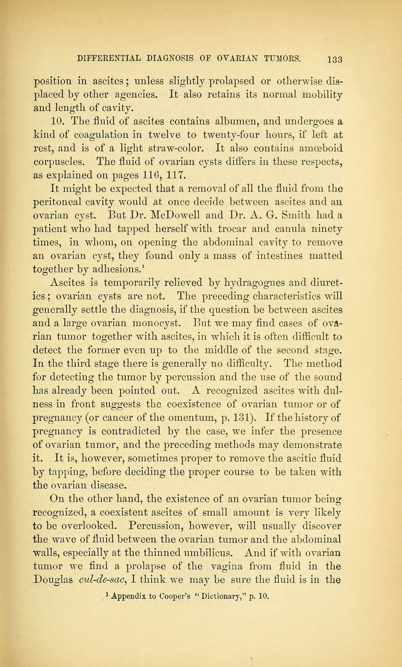 position in ascites; unless slightly prolapsed or otherwise dis- placed by other agencies. It also retains its normal mobility and length of cavity. 10. The fluid of ascites contains albumen, and undergoes a kind of coagulation in twelve to twenty-four hours, if left at rest, and is of a light straw-color. It also contains amoeboid corpuscles. The fluid of ovarian cysts differs in these respects, as explained on pages 116, 117. It might be expected that a removal of all the fluid from the peritoneal cavity would at once decide between ascites and an ovarian cyst. But Dr. McDowell and Dr. A. G. Smith had a patient who had tapped herself with trocar and canula ninety times, in whom, on opening the abdominal cavity to remove an ovarian cyst, they found only a mass of intestines matted together by adhesions.1 Ascites is temporarily relieved by hydragogues and diuret- ics ; ovarian cysts are not. The preceding characteristics will generally settle the diagnosis, if the question be between ascites and a large ovarian monocyst. But we may find cases of ova- rian tumor together with ascites, in which it is often difficult to detect the former even up to the middle of the second stage. In the third stage there is generally no difficulty. The method for detecting the tumor by percussion and the use of the sound has already been pointed out. A recognized ascites with dul- ness in front suggests the coexistence of ovarian tumor or of pregnancy (or cancer of the omentum, p. 131). If the history of pregnancy is contradicted by the case, we infer the presence of ovarian tumor, and the preceding methods may demonstrate it. It is, however, sometimes proper to remove the ascitic fluid by tapping, before deciding the proper course to be taken with the ovarian disease. On the other hand, the existence of an ovarian tumor being recognized, a coexistent ascites of small amount is very likely to be overlooked. Percussion, however, will usually discover the wave of fluid between the ovarian tumor and the abdominal walls, especially at the thinned umbilicus. And if with ovarian tumor we find a prolapse of the vagina from fluid in the Douglas cul-de-sac, I think we may be sure the fluid is in the 1 Appendix to Cooper's  Dictionary, p. 10.
