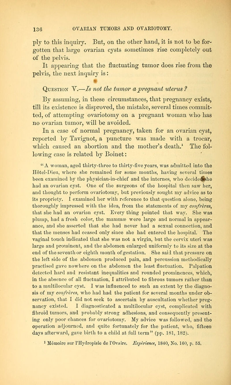 ply to this inquiry. But, on the other hand, it is not to be for- gotten that large ovarian cysts sometimes rise completely out of the pelvis. It appearing that the fluctuating tumor does rise from the pelvis, the next inquiry is: (§ Question Y.—Is not the tumor a pregnant uterus ? By assuming, in these circumstances, that pregnancy exists, till its existence is disproved, the mistake, several times commit- ted, of attempting ovariotomy on a pregnant woman who has no ovarian tumor, will be avoided. In a case of normal pregnancy, taken for an ovarian cyst, reported by Tavignot, a puncture was made with a trocar, which caused an abortion and the mother's death.1 The fol- lowing case is related by Boinet: A woman, aged thirty-three to thirty-five years, was admitted into the Hotel-Dieu, where she remained for some months, having several times been examined by the physician-in-chief and the internes, who decide<|ishe had an ovarian cyst. One of the surgeons of the hospital then saw her, and thought to perform ovariotomy, but previously sought my advice as to its propriety. I examined her with reference to that question alone, being thoroughly impressed with the idea, from the statements of my confreres, that she had an ovarian cyst. Every thing pointed that way. She was plump, had a fresh color, the mammaa were large and normal in appear- ance, and she asserted that she had never had a sexual connection, and that the menses had ceased only since she had entered the hospital. The vaginal touch indicated that she was not a virgin, but the cervix uteri was large and prominent, and the abdomen enlarged uniformly to its size at the end of the seventh or eighth month of gestation. She said that pressure on the left side of the abdomen produced pain, and percussion methodically practised gave nowhere on the abdomen the least fluctuation. Palpation detected hard and resistant inequalities and rounded prominences, which, in the absence of all fluctuation, I attributed to fibrous tumors rather than to a multilocular cyst. I was influenced to such an extent by the diagno- sis of my confreres, who had had the patient for several months under ob- servation, that I did not seek to ascertain by auscultation whether preg- nancy existed. I diagnosticated a multilocular cyst, complicated with fibroid tumors, and probably strong adhesions, and consequently present- ing only poor chances for ovariotomy. My advice was followed, and the operation adjourned, and quite fortunately for the patient, who, fifteen days afterward, gave birth to a child at full term (pp. 181, 182). 1 Memoire sur l'Hydropisie de l'Ovaire. Experience, 1840, No. 160, p. 55.