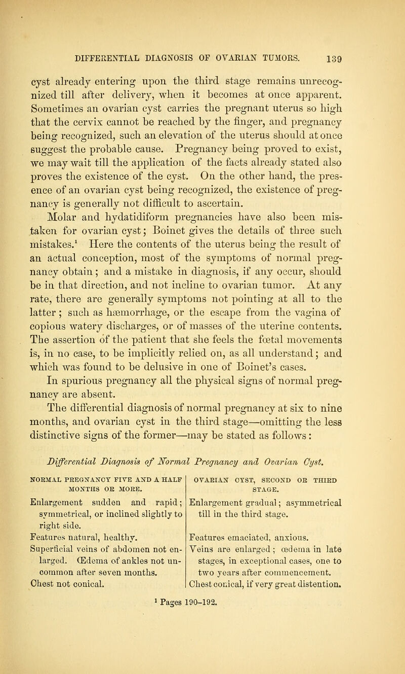 cyst already entering upon the third stage remains unrecog- nized till after delivery, when it becomes at once apparent. Sometimes an ovarian cyst carries the pregnant uterus so high that the cervix cannot be reached by the finger, and pregnancy being recognized, such an elevation of the uterus should at once suggest the probable cause. Pregnancy being proved to exist, we may wait till the application of the facts already stated also proves the existence of the cyst. On the other hand, the pres- ence of an ovarian cyst being recognized, the existence of preg- nancy is generally not difficult to ascertain. Molar and hydatidiform pregnancies have also been mis- taken for ovarian cyst; Boinet gives the details of three such mistakes.1 Here the contents of the uterus being the result of an actual conception, most of the symptoms of normal preg- nancy obtain; and a mistake in diagnosis, if any occur, should be in that direction, and not incline to ovarian tumor. At any rate, there are generally symptoms not pointing at all to the latter ; such as haemorrhage, or the escape from the vagina of copious watery discharges, or of masses of the uterine contents. The assertion of the patient that she feels the foetal movements is, in no case, to be implicitly relied on, as all understand; and which was found to be delusive in one of Boinet's cases. In spurious pregnancy all the physical signs of normal preg- nancy are absent. The differential diagnosis of normal pregnancy at six to nine months, and ovarian cyst in the third stage—omitting the less distinctive signs of the former—may be stated as follows: Differential Diagnosis of Normal Pregnancy and Ovarian Cyst. NORMAL PREGNANCY FIVE AND A HALF MONTHS OR MORE. Enlargement sudden and rapid; symmetrical, or inclined slightly to right side. Features natural, healthy. Superficial veins of abdomen not en- larged. (Edema of ankles not un- common after seven months. Chest not conical. OVARIAN OYST, SECOND OR THIRD STAGE. Enlargement gradual; asymmetrical till in the third stage. Features emaciated, anxious. Veins are enlarged ; oedema in late stages, in exceptional cases, one to two years after commencement. Chest conical, if very great distention. 1 Pastes 190-192.