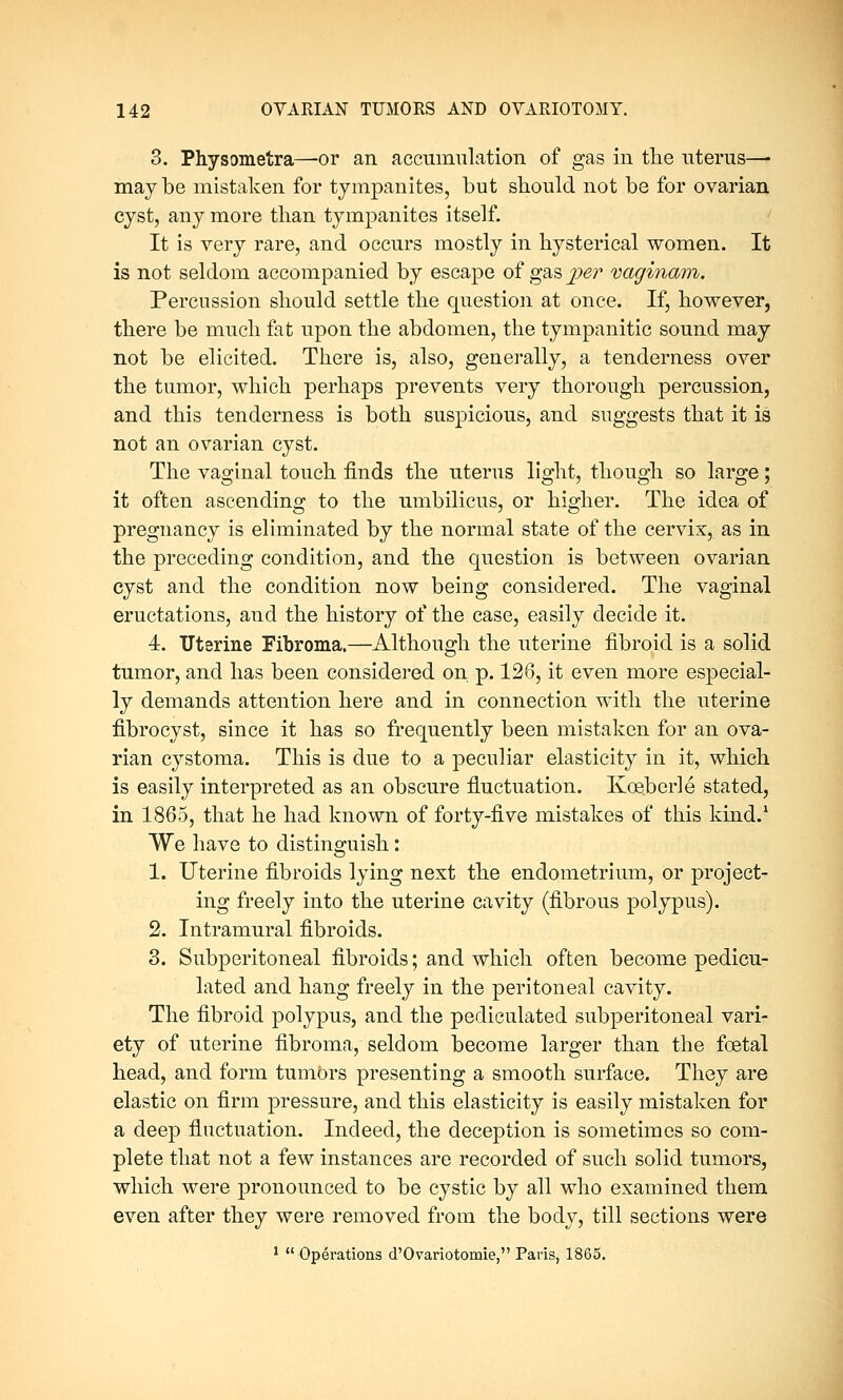 3. Physometra—-or an. accumulation of gas in the uterus—■ may be mistaken for tympanites, but should not be for ovarian cyst, any more than tympanites itself. It is very rare, and occurs mostly in hysterical women. It is not seldom accompanied by escape of gas per vaginam. Percussion should settle the question at once. If, however, there be much fat upon the abdomen, the tympanitic sound may not be elicited. There is, also, generally, a tenderness over the tumor, which perhaps prevents very thorough percussion, and this tenderness is both suspicious, and suggests that it is not an ovarian cyst. The vaginal touch finds the uterus light, though so large; it often ascending to the umbilicus, or higher. The idea of pregnancy is eliminated by the normal state of the cervix, as in the preceding condition, and the question is between ovarian cyst and the condition now being considered. The vaginal eructations, and the history of the case, easily decide it. 4. Uterine Fibroma.—Although the uterine fibroid is a solid tumor, and has been considered on p. 126, it even more especial- ly demands attention here and in connection with the uterine fibrocyst, since it has so frequently been mistaken for an ova- rian cystoma. This is due to a peculiar elasticity in it, which is easily interpreted as an obscure fluctuation. Koeberle stated, in 1865, that he had known of forty-five mistakes of this kind.1 We have to distinguish: 1. Uterine fibroids lying next the endometrium, or project- ing freely into the uterine cavity (fibrous polypus). 2. Intramural fibroids. 3. Subperitoneal fibroids; and which often become pedicu- lated and hang freely in the peritoneal cavity. The fibroid polypus, and the pediculated subperitoneal vari- ety of uterine fibroma, seldom become larger than the foetal head, and form tumors presenting a smooth surface. They are elastic on firm pressure, and this elasticity is easily mistaken for a deep fluctuation. Indeed, the deception is sometimes so com- plete that not a few instances are recorded of such solid tumors, which were pronounced to be cystic by all who examined them even after they were removed from the body, till sections were 1  Operations d'Ovariotomie, Paris, 1865.