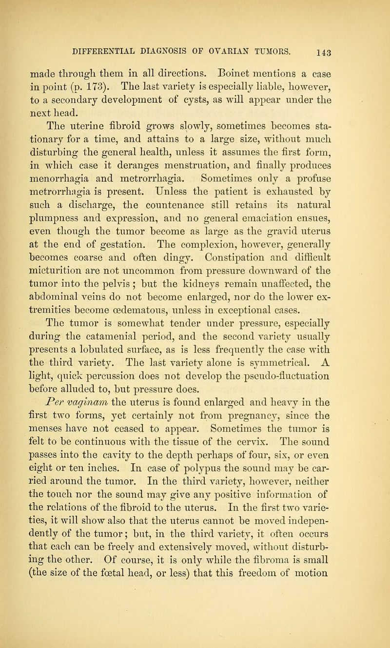 made through them in all directions. Boinet mentions a case in point (p. 173). The last variety is especially liable, however, to a secondary development of cysts, as will appear under the next head. The uterine fibroid grows slowly, sometimes becomes sta- tionary for a time, and attains to a large size, without much disturbing the general health, unless it assumes the first form, in which case it deranges menstruation, and finally produces monorrhagia and metrorrhagia. Sometimes only a profuse metrorrhagia is present. Unless the patient is exhausted by such a discharge, the countenance still retains its natural plumpness and expression, and no general emaciation ensues, even though the tumor become as large as the gravid uterus at the end of gestation. The complexion, however, generally becomes coarse and often dingy. Constipation and difficult micturition are not uncommon from pressure downward of the tumor into the pelvis ; but the kidneys remain unaffected, the abdominal veins do not become enlarged, nor do the lower ex- tremities become (edematous, unless in exceptional cases. The tumor is somewhat tender under pressure, especially during the catamenial period, and the second variety usually presents a lobnlated surface, as is less frequently the case with the third variety. The last variety alone is symmetrical. A light, quick percussion does not develop the pseudo-fluctuation before alluded to, but pressure does. Per vaginam the uterus is found enlarged and heavy in the first two forms, yet certainly not from pregnancy, since the menses have not ceased to appear. Sometimes the tumor is felt to be continuous with the tissue of the cervix. The sound passes into the cavity to the depth perhaps of four, six, or even eight or ten inches. In case of polypus the sound may be car- ried around the tumor. In the third variety, however, neither the touch nor the sound may give any positive information of the relations of the fibroid to the uterus. In the first two varie- ties, it will show also that the uterus cannot be moved indepen- dently of the tumor; but, in the third variety, it often occurs that each can be freely and extensively moved, without disturb- ing the other. Of course, it is only while the fibroma is small (the size of the foetal head, or less) that this freedom of motion