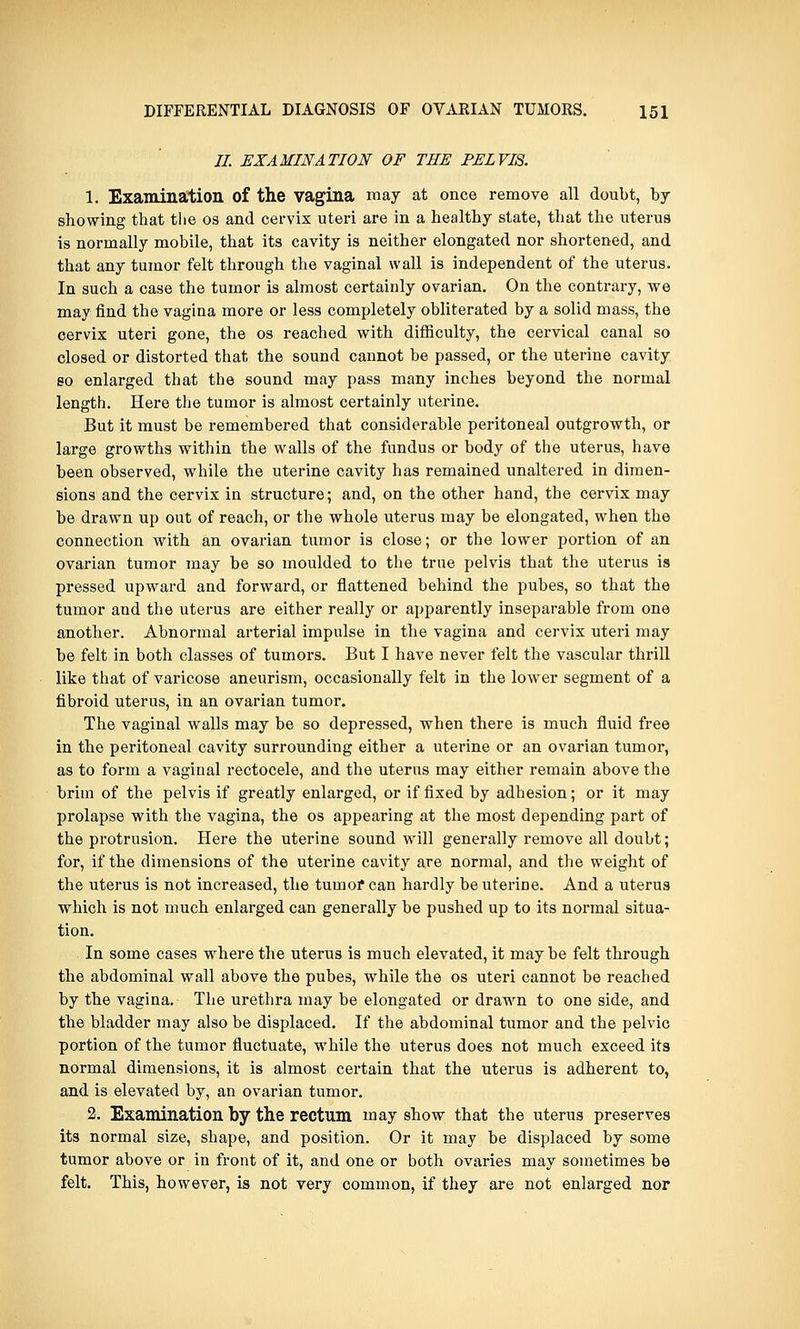 II. EXAMINATION OF THE PELVIS. 1. Examination of the vagina may at once remove all doubt, by showing that the os and cervix uteri are in a healthy state, that the uterus is normally mobile, that its cavity is neither elongated nor shortened, and that any tumor felt through the vaginal wall is independent of the uterus. In such a case the tumor is almost certainly ovarian. On the contrary, we may find the vagina more or less completely obliterated by a solid mass, the cervix uteri gone, the os reached with difficulty, the cervical canal so closed or distorted that the sound cannot be passed, or the uterine cavity so enlarged that the sound may pass many inches beyond the normal length. Here the tumor is almost certainly uterine. But it must be remembered that considerable peritoneal outgrowth, or large growths within the walls of the fundus or body of the uterus, have been observed, while the uterine cavity has remained unaltered in dimen- sions and the cervix in structure; and, on the other hand, the cervix may be drawn up out of reach, or the whole uterus may be elongated, when the connection with an ovarian tumor is close; or the lower portion of an ovarian tumor may be so moulded to the true pelvis that the uterus is pressed upward and forward, or flattened behind the pubes, so that the tumor and the uterus are either really or apparently inseparable from one another. Abnormal arterial impulse in the vagina and cervix uteri may be felt in both classes of tumors. But I have never felt the vascular thrill like that of varicose aneurism, occasionally felt in the lower segment of a fibroid uterus, in an ovarian tumor. The vaginal walls may be so depressed, when there is much fluid free in the peritoneal cavity surrounding either a uterine or an ovarian tumor, as to form a vaginal rectocele, and the uterus may either remain above the brim of the pelvis if greatly enlarged, or if fixed by adhesion; or it may prolapse with the vagina, the os appearing at the most depending part of the protrusion. Here the uterine sound will generally remove all doubt; for, if the dimensions of the uterine cavity are normal, and the weight of the uterus is not increased, the tumor can hardly be uterine. And a uterus which is not much enlarged can generally be pushed up to its normal situa- tion. In some cases where the uterus is much elevated, it maybe felt through the abdominal wall above the pubes, while the os uteri cannot be reached by the vagina. The urethra may be elongated or drawn to one side, and the bladder may also be displaced. If the abdominal tumor and the pelvic portion of the tumor fluctuate, while the uterus does not much exceed its normal dimensions, it is almost certain that the uterus is adherent to, and is elevated by, an ovarian tumor. 2. Examination by the rectum may show that the uterus preserves its normal size, shape, and position. Or it may be displaced by some tumor above or in front of it, and one or both ovaries may sometimes be felt. This, however, is not very common, if they are not enlarged nor