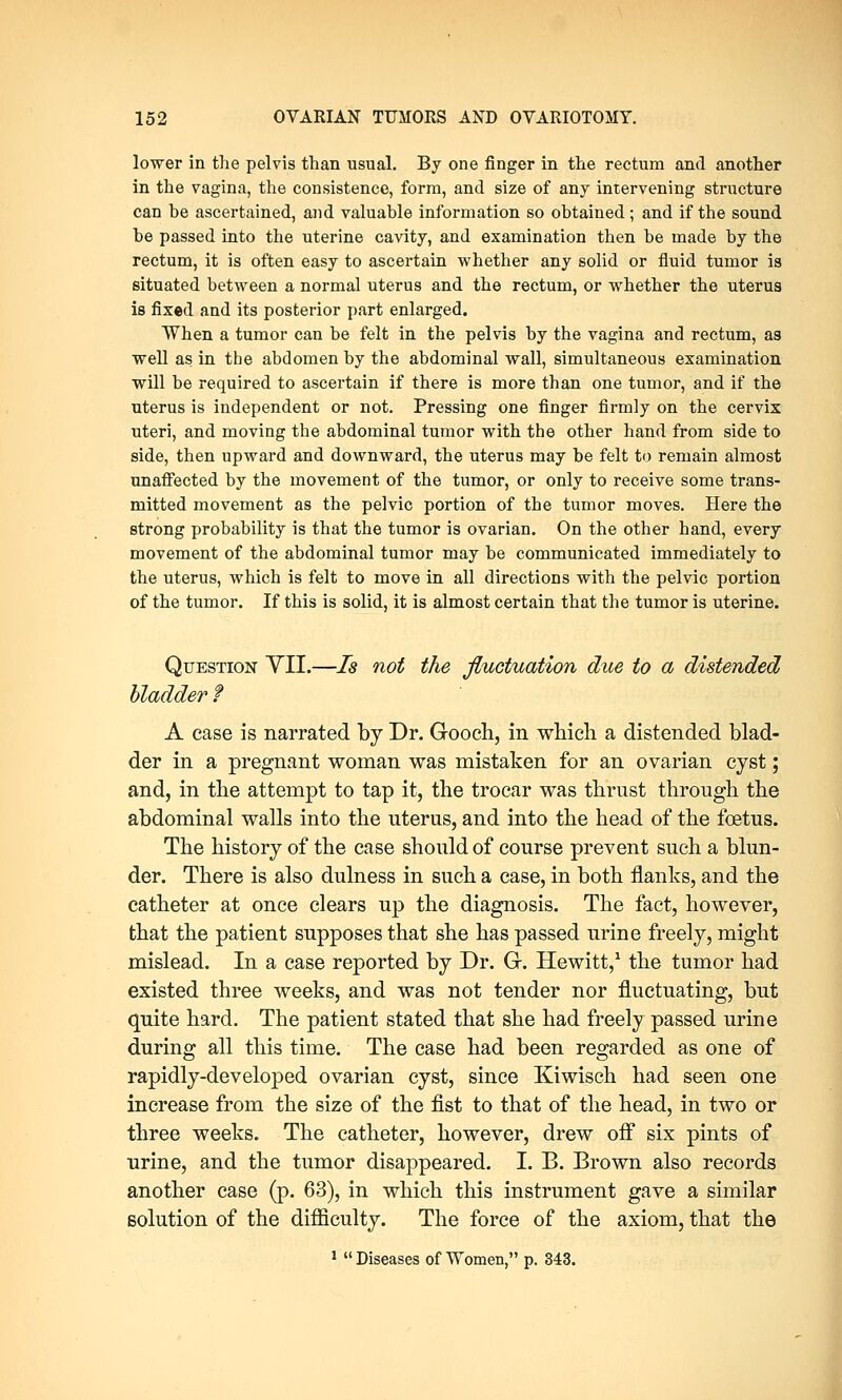 lower in the pelvis than usual. By one finger in the rectum and another in the vagina, the consistence, form, and size of any intervening structure can he ascertained, and valuable information so obtained ; and if the sound be passed into the uterine cavity, and examination then be made by the rectum, it is often easy to ascertain whether any solid or fluid tumor is situated between a normal uterus and the rectum, or whether the uterus is fixed and its posterior part enlarged. When a tumor can be felt in the pelvis by the vagina and rectum, as well as in the abdomen by the abdominal wall, simultaneous examination will be required to ascertain if there is more than one tumor, and if the uterus is independent or not. Pressing one finger firmly on the cervix uteri, and moving the abdominal tumor with the other hand from side to side, then upward and downward, the uterus may be felt to remain almost unaffected by the movement of the tumor, or only to receive some trans- mitted movement as the pelvic portion of the tumor moves. Here the strong probability is that the tumor is ovarian. On the other hand, every movement of the abdominal tumor may be communicated immediately to the uterus, which is felt to move in all directions with the pelvic portion of the tumor. If this is solid, it is almost certain that the tumor is uterine. Question VII.—Is not the fluctuation due to a distended bladder f A case is narrated by Dr. Gooch, in which a distended blad- der in a pregnant woman was mistaken for an ovarian cyst; and, in the attempt to tap it, the trocar was thrust through the abdominal walls into the uterus, and into the head of the foetus. The history of the case should of course prevent such a blun- der. There is also dulness in such a case, in both flanks, and the catheter at once clears up the diagnosis. The fact, however, that the patient supposes that she has passed urine freely, might mislead. In a case reported by Dr. G. Hewitt,1 the tumor had existed three weeks, and was not tender nor fluctuating, but quite hard. The patient stated that she had freely passed urine during all this time. The case had been regarded as one of rapidly-developed ovarian cyst, since Kiwisch had seen one increase from the size of the fist to that of the head, in two or three weeks. The catheter, however, drew off six pints of urine, and the tumor disappeared. I. B. Brown also records another case (p. 63), in which this instrument gave a similar solution of the difficulty. The force of the axiom, that the 1  Diseases of Women, p. 343.