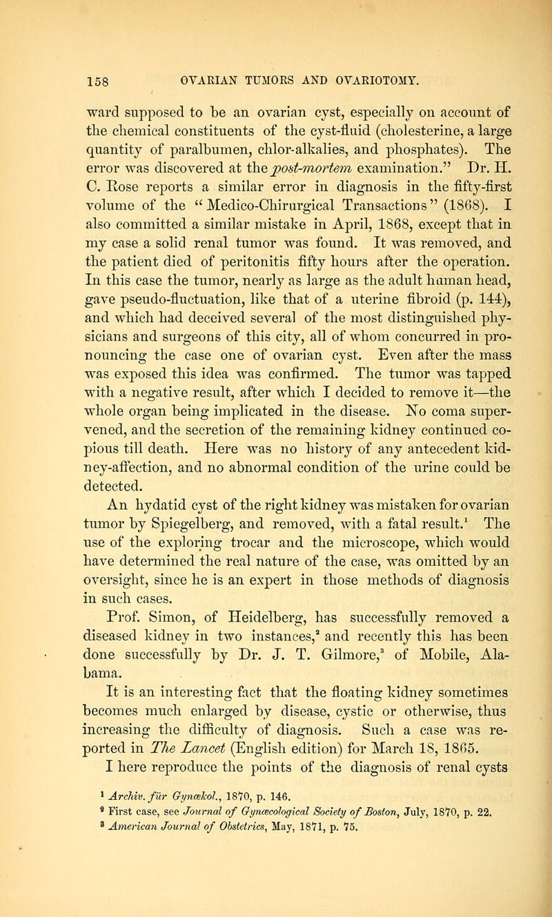 ward supposed to be an ovarian cyst, especially on account of the chemical constituents of the cyst-fluid (cholesterine, a large quantity of paralbumen, chlor-alkalies, and phosphates). The error was discovered at the post-mortem examination. Dr. H. C. Rose reports a similar error in diagnosis in the fifty-first volume of the  Medico-Chirurgical Transactions (1868). I also committed a similar mistake in April, 1868, except that in my case a solid renal tumor was found. It was removed, and the patient died of peritonitis fifty hours after the operation. In this case the tumor, nearly as large as the adult human head, gave pseudo-fluctuation, like that of a uterine fibroid (p. 144), and which had deceived several of the most distinguished phy- sicians and surgeons of this city, all of whom concurred in pro- nouncing the case one of ovarian cyst. Even after the mass was exposed this idea was confirmed. The tumor was tapped with a negative result, after which I decided to remove it—the whole organ being implicated in the disease. No coma super- vened, and the secretion of the remaining kidney continued co- pious till death. Here was no history of any antecedent kid- ney-affection, and no abnormal condition of the urine could be detected. An hydatid cyst of the right kidney was mistaken for ovarian tumor by Spiegelberg, and removed, with a fatal result.1 The use of the exploring trocar and the microscope, which would have determined the real nature of the case, was omitted by an oversight, since he is an expert in those methods of diagnosis in such cases. Prof. Simon, of Heidelberg, has successfully removed a diseased kidney in two instances,2 and recently this has been done successfully by Dr. J. T. Gilmore,3 of Mobile, Ala- bama. It is an interesting fact that the floating kidney sometimes becomes much enlarged by disease, cystic or otherwise, thus increasing the difficulty of diagnosis. Such a case was re- ported in The Lancet (English edition) for March IS, 1865. I here reproduce the points of the diagnosis of renal cysts 1 Archiv. fur Gynmkol., 18*70, p. 146. 8 First case, see Journal of Gyncecohgical Society of Boston, July, 1870, p. 22. 3 American Journal of Obstetrics, May, 1871, p. 15.