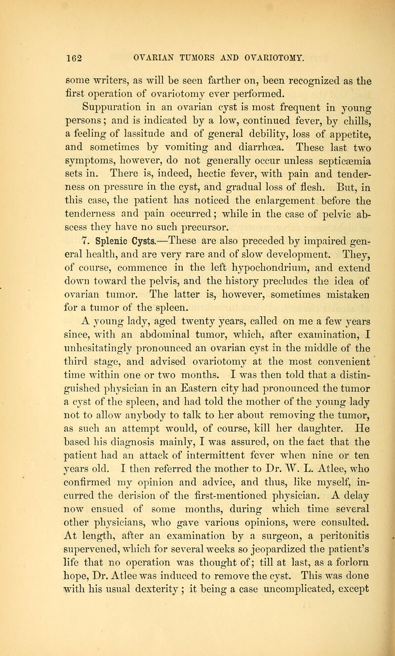 some writers, as will be seen farther on, been recognized as the first operation of ovariotomy ever performed. Suppuration in an ovarian cyst is most frequent in young persons; and is indicated by a low, continued fever, by chills, a feeling of lassitude and of general debility, loss of appetite, and sometimes by vomiting and diarrhoea. These last two symptoms, however, do not generally occur unless septicaemia sets in. There is, indeed, hectic fever, with pain and tender- ness on pressure in the cyst, and gradual loss of flesh. But, in this case, the patient has noticed the enlargement before the tenderness and pain occurred; while in the case of pelvic ab- scess they have no such precursor. 7. Splenic Cysts.—These are also preceded by impaired gen- eral health, and are very rare and of slow development. They, of course, commence in the left hypochondrium, and extend down toward the pelvis, and the history precludes the idea of ovarian tumor. The latter is, however, sometimes mistaken for a tumor of the spleen. A young lady, aged twenty years, called on me a few years since, with an abdominal tumor, which, after examination, I unhesitatingly pronounced an ovarian cyst in the middle of the third stage, and advised ovariotomy at the most convenient time within one or two months. I was then told that a distin- guished physician in an Eastern city had pronounced the tumor a cyst of the spleen, and had told the mother of the young lady not to allow anybody to talk to her about removing the tumor, as such an attempt would, of course, kill her daughter. He based his diagnosis mainly, I was assured, on the fact that the patient had an attack of intermittent fever when nine or ten years old. I then referred the mother to Dr. W. L. Atlee, who confirmed my opinion and advice, and thus, like myself, in- curred the derision of the first-mentioned physician. A delay now ensued of some months, during which time several other physicians, who gave various opinions, were consulted. At length, after an examination by a surgeon, a peritonitis supervened, which for several weeks so jeopardized the patient's life that no operation was thought of; till at last, as a forlorn hope, Dr. Atlee was induced to remove the cyst. This was done with his usual dexterity ; it being a case uncomplicated, except