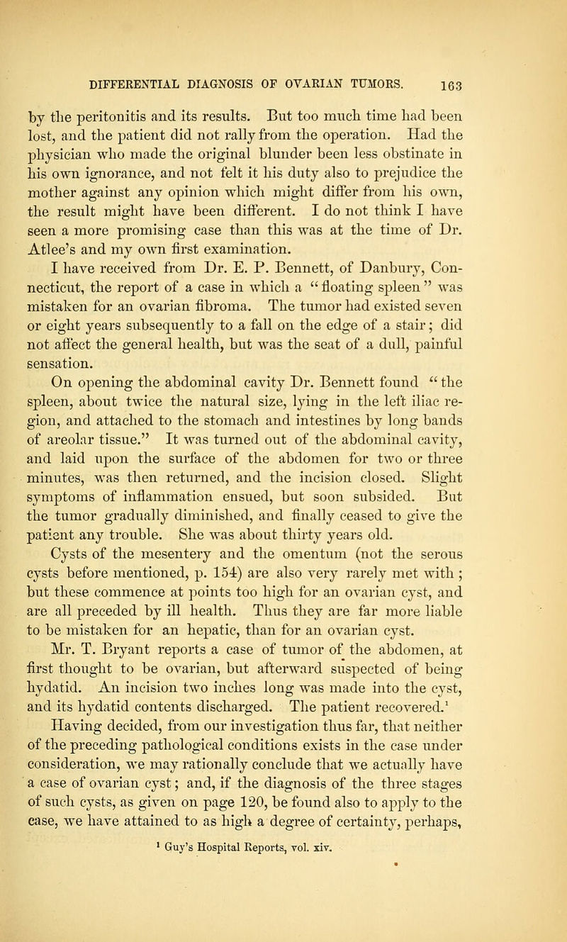 by the peritonitis and its results. But too much time had been lost, and the patient did not rally from the operation. Had the physician who made the original blunder been less obstinate in his own ignorance, and not felt it his duty also to prejudice the mother against any opinion which might differ from his own, the result might have been different. I do not think I have seen a more promising case than this was at the time of Dr. Atlee's and my own first examination. I have received from Dr. E. P. Bennett, of Danbury, Con- necticut, the report of a case in which a  floating spleen  was mistaken for an ovarian fibroma. The tumor had existed seven or eight years subsequently to a fall on the edge of a stair; did not affect the general health, but was the seat of a dull, painful sensation. On opening the abdominal cavity Dr. Bennett found  the spleen, about twice the natural size, lying in the left iliac re- gion, and attached to the stomach and intestines by long bands of areolar tissue. It was turned out of the abdominal cavity, and laid upon the surface of the abdomen for two or three minutes, was then returned, and the incision closed. Slight symptoms of inflammation ensued, but soon subsided. But the tumor gradually diminished, and finally ceased to give the patient any trouble. She was about thirty years old. Cysts of the mesentery and the omentum (not the serous cysts before mentioned, p. 154) are also very rarely met with ; but these commence at points too high for an ovarian cyst, and are all preceded by ill health. Thus they are far more liable to be mistaken for an hepatic, than for an ovarian cyst. Mr. T. Bryant reports a case of tumor of the abdomen, at first thought to be ovarian, but afterward suspected of being hydatid. An incision two inches long was made into the cyst, and its hydatid contents discharged. The patient recovered.1 Having decided, from our investigation thus far, that neither of the preceding pathological conditions exists in the case under consideration, we may rationally conclude that we actually have a case of ovarian cyst; and, if the diagnosis of the three stages of such cysts, as given on page 120, be found also to apply to the case, we have attained to as high a degree of certainty, perhaps, 1 Guy's Hospital Reports, vol. xiv.