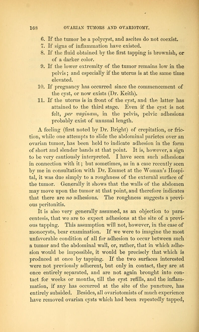 6. If the tumor be a polycyst, and ascites do not coexist. 1. If signs of inflammation have existed. 8. If the fluid obtained by the first tapping is brownish, or of a darker color. 9. If the lower extremity of the tumor remains low in the pelvis; and especially if the uterus is at the same time elevated. 10. If pregnancy has occurred since the commencement of the cyst, or now exists (Dr. Keith). 11. If the uterus is in front of the cyst, and the latter has attained to the third stage. Even if the cyst is not felt, per vaginam, in the pelvis, pelvic adhesions probably exist of unusual length. A feeling (first noted by Dr. Bright) of crepitation, or fric- tion, while one attempts to slide the abdominal parietes over an ovarian tumor, has been held to indicate adhesion in the form of short and slender bands at that point. It is, however, a sign to be very cautiously interpreted. I have seen such adhesions in connection with it; but sometimes, as in a case recently seen by me in consultation with Dr. Emmet at the Woman's Hospi- tal, it was due simply to a roughness of the external surface of the tumor. Generally it shows that the walls of the abdomen may move upon the tumor at that point, and therefore indicates that there are no adhesions. The roughness suggests a previ- ous peritonitis. It is also very generally assumed, as an objection to para- centesis, that we are to expect adhesions at the site of a previ- ous tapping. This assumption will not, however, in the case of monocysts, bear examination. If we were to imagine the most unfavorable condition of all for adhesion to occur between such a tumor and the abdominal wall, or, rather, that in which adhe- sion would be impossible, it would be precisely that which is produced at once by tapping. If the two surfaces interested were not previously adherent, but only in contact, they are at once entirely separated, and are not again brought into con- tact for weeks or months, till the cyst refills, and the inflam- mation, if any has occurred at the site of the puncture, has entirely subsided. Besides, all ovariotomists of much experience have removed ovarian cysts which had been repeatedly tapped,