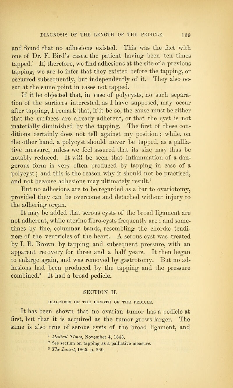and found that no adhesions existed. This was the fact with one of Dr. F. Bird's cases, the patient having been ten times tapped.1 If, therefore, we find adhesions at the site of a previous tapping, we are to infer that they existed before the tapping, or occurred subsequently, but independently of it. They also oc- cur at the same point in cases not tapped. If it be objected that, in case of polycysts, no such separa- tion of the surfaces interested, as I have supposed, may occur after tapping, I remark that, if it be so, the cause must be either that the surfaces are already adherent, or that the cyst is not materially diminished by the tapping. The first of these con- ditions certainly does not tell against my position ; while, on the other hand, a polycyst should never be tapped, as a pallia- tive measure, unless we feel assured that its size may thus be notably reduced. It will be seen that inflammation of a dan- gerous form is very often produced by tapping in case of a polycyst; and this is the reason why it should not be practised, and not because adhesions may ultimately result.2 But no adhesions are to be regarded as a bar to ovariotomy, provided they can be overcome and detached without injury to the adhering organ. It may be added that serous cysts of the broad ligament are not adherent, while uterine fibro-cysts frequently are ; and some- times by fine, columnar bands, resembling the chordae tendi- neae of the ventricles of the heart. A serous cyst was treated by I. B. Brown by tapping and subsequent pressure, with an apparent recovery for three and a half years. It then began to enlarge again, and was removed by gastrotomy. But no ad- hesions had been produced by the tapping and the pressure combined.3 It had a broad pedicle. SECTION II. DIAGNOSIS OF THE LENGTH OF THE PEDICLE. It has been shown that no ovarian tumor has a pedicle at first, but that it is acquired as the tumor grows larger. The same is also true of serous cysts of the broad ligament, and 1 Medical Times, November 4, 1843. 2 See section on tapping as a palliative measure. 3 The Lancet, 1865, p. 260.