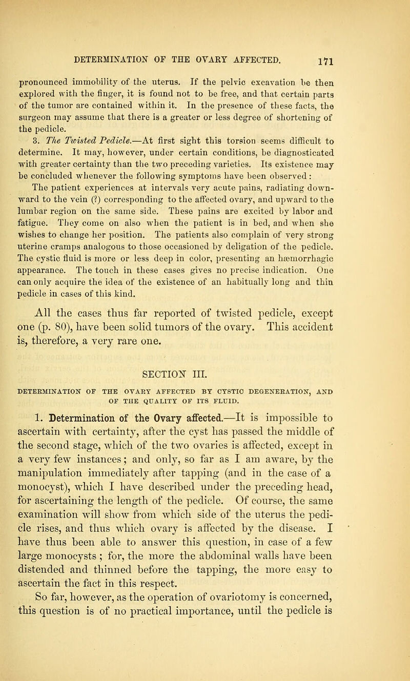 pronounced immobility of the uterus. If the pelvic excavation be then explored with the finger, it is found not to be free, and that certain parts of the tumor are contained -within it. In the presence of these facts, the surgeon may assume that there is a greater or less degree of shortening of the pedicle. 3. The Twisted Pedicle.—At first sight this torsion seems difficult to determine. It may, however, under certain conditions, be diagnosticated with greater certainty than the two preceding varieties. Its existence may be concluded whenever the following symptoms have been observed: The patient experiences at intervals very acute pains, radiating down- ward to the vein (?) corresponding to the affected ovary, and upward to the lumbar region on the same side. These pains are excited by labor and fatigue. They come on also when the patient is in bed, and when she wishes to change her position. The patients also complain of very strong uterine cramps analogous to those occasioned by deligation of the pedicle. The cystic fluid is more or less deep in color, presenting an haemorrhagic appearance. The touch in these cases gives no precise indication. One can only acquire the idea of the existence of an habitually long and thin pedicle in cases of this kind. All the cases thus far reported of twisted pedicle, except one (p. 80), have been solid tumors of the ovary. This accident is, therefore, a very rare one. SECTION III. DETEKMINATION OF THE OVAEY AFFECTED BY CYSTIC DEGENEKATION, AND OF THE QUALITY OF ITS FLUID. 1. Determination of the Ovary affected.—It is impossible to ascertain with certainty, after the cyst has passed the middle of the second stage, which of the two ovaries is affected, except in a very few instances; and only, so far as I am aware, by the manipulation immediately after tapping (and in the case of a monocyst), which I have described under the preceding head, for ascertaining the length of the pedicle. Of course, the same examination will show from which side of the uterus the pedi- cle rises, and thus which ovary is affected by the disease. I have thus been able to answer this question, in case of a few large monocysts ; for, the more the abdominal walls have been distended and thinned before the tapping, the more easy to ascertain the fact in this respect. So far, however, as the operation of ovariotomy is concerned, this question is of no practical importance, until the pedicle is