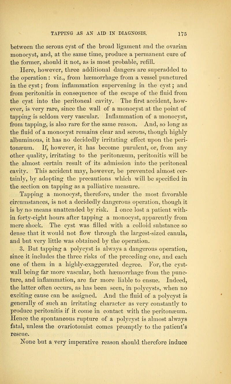 between the serous cyst of the broad ligament and the ovarian monocyst, and, at the same time, produce a permanent cure of the former, should it not, as is most probable, refill. Here, however, three additional dangers are superadded to the operation : viz., from haemorrhage from a vessel punctured in the cyst; from inflammation supervening in the cyst; and from peritonitis in consequence of the escape of the fluid from the cyst into the peritoneal cavity. The first accident, how- ever, is very rare, since the wall of a monocyst at the point of tapping is seldom very vascular. Inflammation of a monocyst, from tapping, is also rare for the same reason. And, so long as the fluid of a monocyst remains clear and serous, though highly albuminous, it has no decidedly irritating effect upon the peri- tonaeum. If, however, it has become purulent, or, from any other quality, irritating to the peritonaeum, peritonitis will be the almost certain result of its admission into the peritoneal cavity. This accident may, however, be prevented almost cer- tainly, by adopting the precautions which will be specified in the section on tapping as a palliative measure. Tapping a monocyst, therefore, under the most favorable circumstances, is not a decidedly dangerous operation, though it is by no means unattended by risk. I once lost a patient with- in forty-eight hours after tapping a monocyst, apparently from mere shock. The cyst was filled with a colloid substance so dense that it would not flow through the largest-sized canula, and but very little was obtained by the operation. 3. But tapping a polycyst is always a dangerous operation, since it includes the three risks of the preceding one, and each one of them in a highly-exaggerated degree. For, the cyst- wall being far more vascular, both haemorrhage from the punc- ture, and inflammation, are far more liable to ensue. Indeed, the latter often occurs, as has been seen, in polycysts, when no exciting cause can be assigned. And the fluid of a polycyst is generally of such an irritating character as very constantly to produce peritonitis if it come in contact with the peritonaeum. Hence the spontaneous rupture of a polycyst is almost always fatal, unless the ovariotomist comes promptly to the patient's rescue. None but a very imperative reason should therefore induce