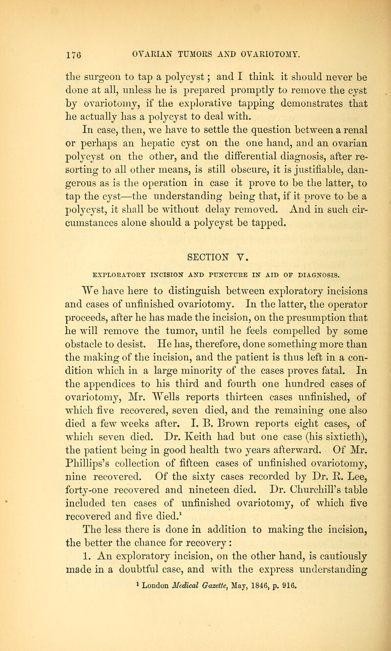 the surgeon to tap a polycyst; and I think it should never be done at all, unless he is prepared promptly to remove the cyst by ovariotomy, if the explorative tapping demonstrates that hie actually has a polycyst to deal with. In case, then, we have to settle the question between a renal or perhaps an hepatic cyst on the one hand, and an ovarian polycyst on the other, and the differential diagnosis, after re- sorting to all other means, is still obscure, it is justifiable, dan- gerous as is the operation in case it prove to be the latter, to tap the cyst—the understanding being that, if it prove to be a polycyst, it shall be without delay removed. And in such cir- cumstances alone should a polycyst be tapped. SECTION Y. EXPLOEATOKY INCISION AND PTTNCTTJEE IN AID OF DIAGNOSIS. We have here to distinguish between exploratory incisions and cases of unfinished ovariotomy. In the latter, the operator proceeds, after he has made the incision, on the presumption that he will remove the tumor, until he feels compelled by some obstacle to desist. He has, therefore, done something more than the making of the incision, and the patient is thus left in a con- dition which in a large minority of the cases proves fatal. In the appendices to his third and fourth one hundred cases of ovariotomy, Mr. Wells reports thirteen cases unfinished, of which five recovered, seven died, and the remaining one also died a few weeks after. I. B. Brown reports eight cases, of which seven died. Dr. Keith had but one case (his sixtieth), the patient being in good health two years afterward. Of Mr. Phillips's collection of fifteen cases of unfinished ovariotomy, nine recovered. Of the sixty cases recorded by Dr. R. Lee, forty-one recovered and nineteen died. Dr. Churchill's table included ten cases of unfinished ovariotomy, of which five recovered and five died.1 The less there is done in addition to making the incision, the better the chance for recovery : 1. An exploratory incision, on the other hand, is cautiously made in a doubtful case, and with the express understanding 1 London Medical Gazette, May, 1846, p. 916.