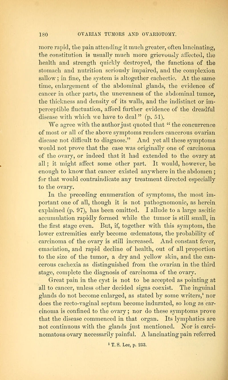more rapid, the pain attending it much greater, often lancinating, the constitution is usually much more grievously affected, the health and strength quickly destroyed, the functions of the stomach and nutrition seriously impaired, and the complexion sallow; in fine, the system is altogether cachectic. At the same time, enlargement of the abdominal glands, the evidence of cancer in other parts, the unevenness of the abdominal tumor, the thickness and density of its walls, and the indistinct or im- perceptible fluctuation, afford further evidence of the dreadful disease with which we have to deal (p. 51). We agree with the author just quoted that  the concurrence of most or all of the above symptoms renders cancerous ovarian disease not difficult to diagnose. And yet all these symptoms would not prove that the case was originally one of carcinoma of the ovary, or indeed that it had extended to the ovary at all; it might affect some other part. It would, however, be enough to know that cancer existed anywhere in the abdomen ; for that would contraindicate any treatment directed especially to the ovary. In the preceding enumeration of symptoms, the most im- portant one of all, though it is not pathognomonic, as herein. explained (p. 97), has been omitted. I allude to a large ascitic accumulation rapidly formed while the tumor is still small, in the first stage even. But, if, together with this symptom, the lower extremities early become oeclematous, the probability of carcinoma of the ovary is still increased. And constant fever, emaciation, and rapid decline of health, out of all proportion to the size of the tumor, a dry and yellow skin, and the can- cerous cachexia as distinguished from the ovarian in the third stage, complete the diagnosis of carcinoma of the ovary. Great pain in the cyst is not to be accepted as pointing at all to cancer, unless other decided signs coexist. The inguinal glands do not become enlarged, as stated by some writers,1 nor does the recto-vaginal septum become indurated, so long as car- cinoma is confined to the ovary; nor do these symptoms prove that the disease commenced in that organ. Its lymphatics are not continuous with the glands just mentioned. Nor is carci- nomatous ovary necessarily painful. A lancinating pain referred 1 T. S. Lee, p. 233.