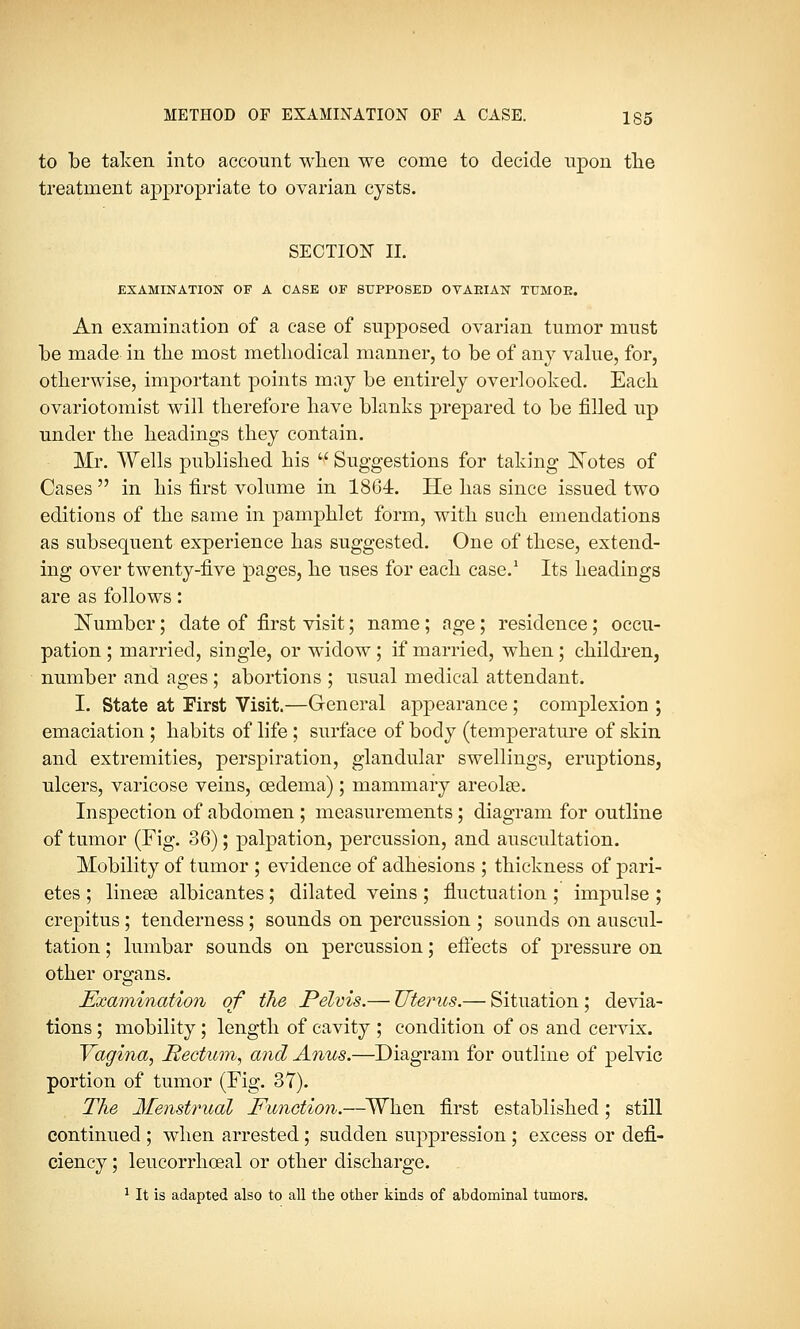 METHOD OF EXAMINATION OF A CASE. 135 to be taken into account when we come to decide upon the treatment appropriate to ovarian cysts. SECTION II. EXAMINATION OF A CASE OF SUPPOSED OVARIAN TUMOK. An examination of a case of supposed ovarian tumor must be made in the most methodical manner, to be of any value, for, otherwise, important points may be entirely overlooked. Each ovariotomist will therefore have blanks prepared to be filled up under the headings they contain. Mr. Wells published his  Suggestions for taking Notes of Cases  in his first volume in 1864. He has since issued two editions of the same in pamphlet form, with such emendations as subsequent experience has suggested. One of these, extend- ing over twenty-five pages, he uses for each case.1 Its headings are as follows: Number; date of first visit; name; age; residence; occu- pation ; married, single, or widow ; if married, when; children, number and ages ; abortions ; usual medical attendant. I. State at First Visit.—General appearance; complexion ; emaciation ; habits of life ; surface of body (temperature of skin and extremities, perspiration, glandular swellings, eruptions, ulcers, varicose veins, oedema) ; mammary areolae. Inspection of abdomen ; measurements; diagram for outline of tumor (Fig. 36); palpation, percussion, and auscultation. Mobility of tumor ; evidence of adhesions ; thickness of pari- etes ; linese albicantes; dilated veins ; fluctuation ; impulse ; crepitus; tenderness; sounds on percussion ; sounds on auscul- tation ; lumbar sounds on percussion; effects of pressure on other organs. Examination of the Pelvis.— Uterus.— Situation; devia- tions ; mobility ; length of cavity ; condition of os and cervix. Vagina, Rectum, and Anus.—Diagram for outline of pelvic portion of tumor (Fig. 37). The Menstrual Function.—When first established; still continued ; when arrested; sudden suppression ; excess or defi- ciency ; leucorrhceal or other discharge.